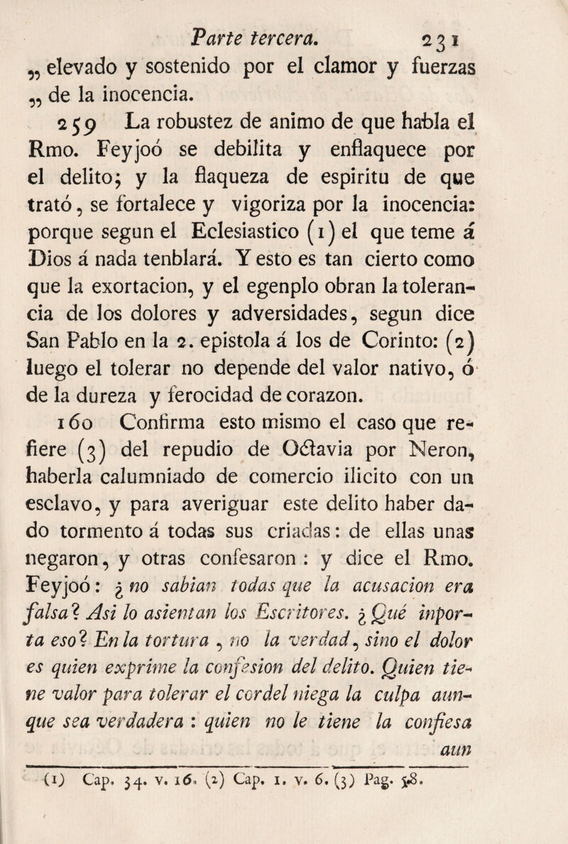 „ elevado y sostenido por el clamor y fuerzas „ de la inocencia. 259 La robustez de animo de que habla el Rmo. Feyjoó se debilita y enflaquece por el delitoj y la flaqueza de espiritu de que trató, se fortalece y vigoriza por la inocencia: porque según el Eclesiástico (i) el que teme á Dios á nada tenblará. Y esto es tan cierto como que la exortacion, y el egenplo obran la toleran¬ cia de los dolores y adversidades, según dice San Pablo en la 2. epístola á los de Corinto: (2) luego el tolerar no depende del valor nativo, ó' de la dureza y ferocidad de corazón. 160 Confirma esto mismo el caso que re¬ fiere (3) del repudio de Odavia por Nerón, haberla calumniado de comercio ilicito con un esclavo, y para averiguar este delito haber da¬ do tormento á todas sus criadas: de ellas unas negaron, y otras confesaron : y dice el Rmo. Feyjoó: ¿ m sabían todas que la acusación era falsa ? Asi lo asientan los Escritores. ¿ Qué mpor~ ta eso% En la tortura , no la verdadsino el dolor es quien exprime la confesión del delito. Quien tie¬ ne valor para tolerar el cordel niega la culpa aun¬ que sea verdadera : quien no le tiene la confiesa aun ■■■ ■ ■■ - ' ■ Ti I iii I II ' — ■ I — ■■ - ■■ (i) Cap, 34. V, i6n (2) Cap. i, v. 6, (3) Pag.