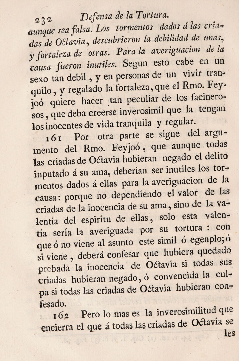 aunque sea falsa. Los tormentos dados á las cria¬ das de octavia.) descubrieron la debilidad de unas., y fortaleza de otras. Parala averiguación déla causa fueron inútiles. Según esto cabe en un sexo tan débil, y en personas de un vivir tran¬ quilo, y regalado la fortaleza,que el Rmo. tey- íoó quiere hacer tan peculiar de los facinero¬ sos , que deba creerse inverosímil que la tengan los inocentes de vida tranquila y regular. i6i Por otra parte se sigue del argu¬ mento del Rmo. Feyjoó, que aunque todas las criadas de Odavia hubieran negado el delito inputado á su ama, deberían ser inútiles los tor¬ mentos dados á ellas para la averiguación de la causa: porque no dependiendo el valor de las criadas de la inocencia de su ama, sino de la va¬ lentía del espíritu de ellas, solo esta valen¬ tía sería la averiguada por su tortura ; con que ó no viene al asunto este símil o egenplo;o ú viene , deberá confesar que hubiera quedado probada la inocencia de Odavia si todas sus criadas hubieran negado, ó convencida la cu - pa si todas las criadas de OcSlavia hubieran con- 16a. Pero lo mas es la inverosimilitud que encierra el que á todas las criadas de oaavia se