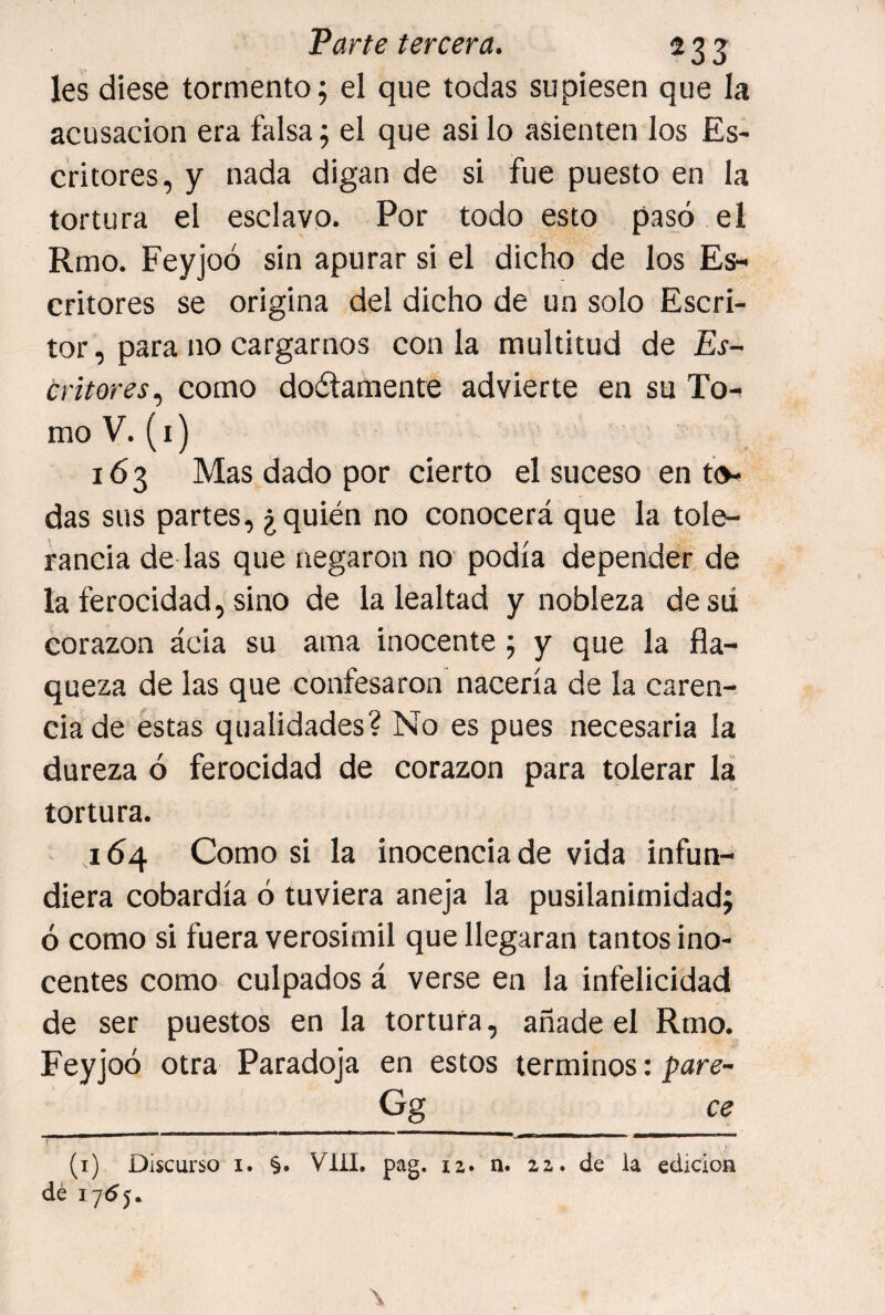 les diese tormento; el que todas supiesen que la acusación era falsa; el que asi lo asienten los Es¬ critores, y nada digan de si fue puesto en la tortura el esclavo. Por todo esto pasó el Rmo. Feyjoó sin apurar si el dicho de los Es¬ critores se origina del dicho de un solo Escri¬ tor, para no cargarnos con la multitud de Es¬ critores,, como doélamente advierte en su To¬ mo V. (i) 16 3 Mas dado por cierto el suceso en to¬ das sus partes, ¿quién no conocerá que la tole¬ rancia de las que negaron no podía depender de la ferocidad,(sino de la lealtad y nobleza desd corazón ácia su ama inocente; y que la fla¬ queza de las que confesaron nacería de la caren¬ cia de estas qualidades? No es pues necesaria la dureza ó ferocidad de corazón para tolerar la tortura. 1Ó4 Como si la inocencia de vida infun¬ diera cobardía ó tuviera aneja la pusilanimidad; ó como si fuera verosímil que llegaran tantos ino¬ centes como culpados á verse en la infelicidad de ser puestos en la tortura, añade el Rmo. Feyjoó otra Paradoja en estos términos: ^are- Gg ce (i) Discurso I. §. VIH. pag. 12. n. 22.. de la edición dé 17(55.