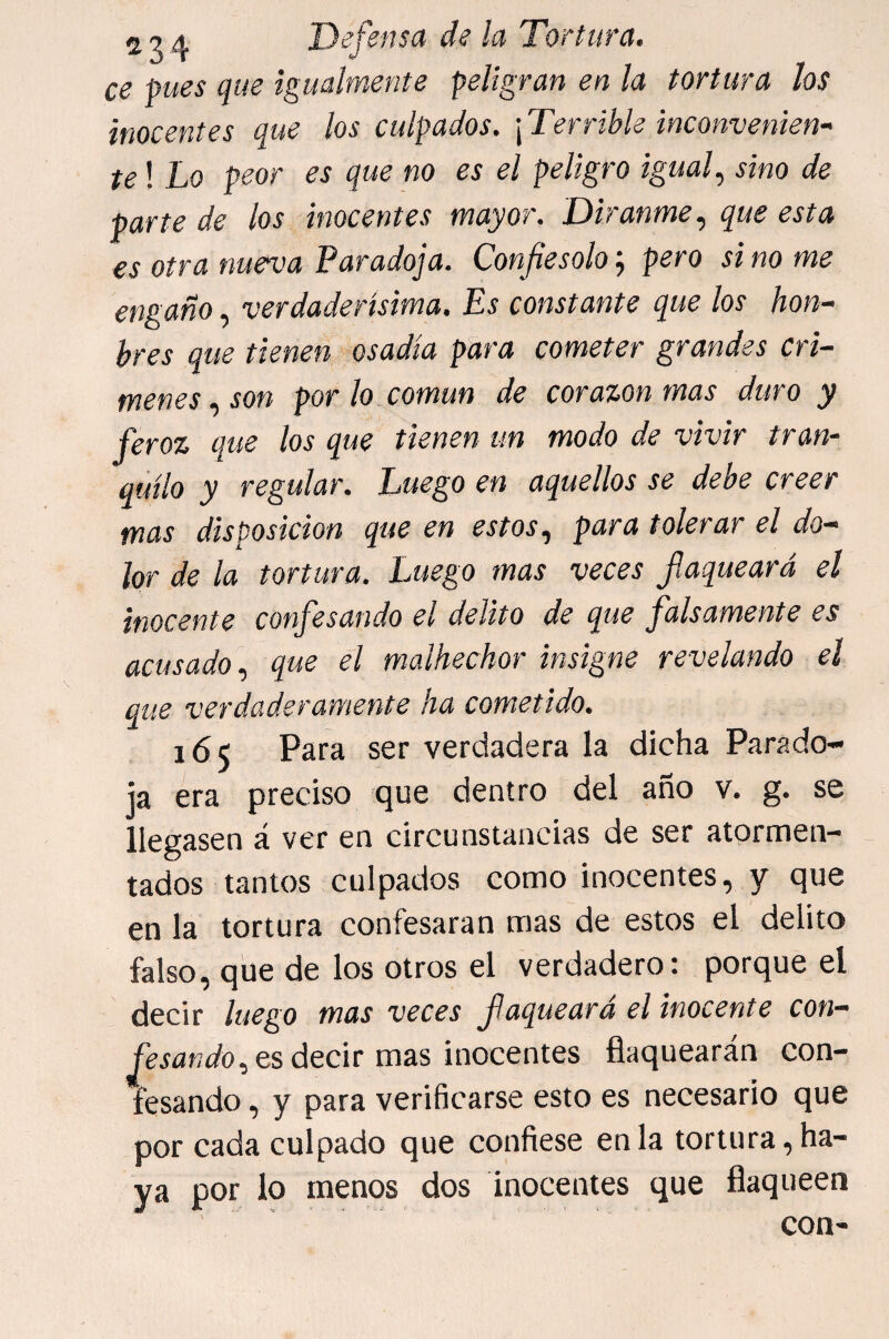 ce pues que igualmente peligran en la tortura los inocentes que los culpados. \Terrible inconvemen- te! Lo peor es que no es el peligro iguaf sino de parte de los inocentes mayor. Diranme, que esta es otra nueva Paradoja. Confiésalo'., pero sino me engaño, verdadertsima. Es constante que los hon~ hres que tienen osadía para cometer grandes crí¬ menes ..son por lo común de corazón mas duro y feroz que los que tienen un modo de vivir tran¬ quilo y regular. Luego en aquellos se debe creer mas disposición que en estos, para tolerar el do¬ lor de la tortura. Luego mas veces flaqueará el inocente confesando el delito de que falsamente es acusado, que el malhechor insigne revelando el que verdaderamente ha cometido. 165 Para ser verdadera la dicha Parado¬ ja era preciso que dentro del año v. g. se llegasen á ver en circunstancias de ser atormen- - lados tantos culpados como inocentes, y que en la tortura confesaran mas de estos el delito falso, que de los otros el verdadero: porque el decir luego mas veces flaqueará el inocente con¬ fesándoles decir mas inocentes flaquearán con¬ fesando, y para verificarse esto es necesario que por cada culpado que confiese en la tortura, ha¬ ya por lo menos dos inocentes que flaqueen