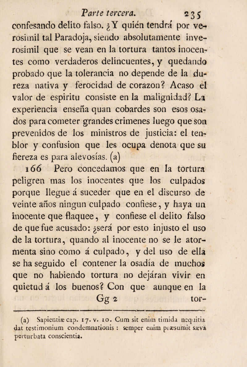 confesando delito falso. ¿Y quién tendrá por ve-» rosimil tal Paradoja, siendo absolutamente inve- rosimil que se vean en la tortura tantos inocen¬ tes como verdaderos delincuentes, y quedando probado que la tolerancia no depende de la du¬ reza nativa y ferocidad de corazón? Acaso el valor de espíritu consiste en la malignidad? La experiencia enseña quan cobardes son esos osa¬ dos para cometer grandes crímenes luego que son prevenidos de los ministros de justicia: el ten- blor y confusión que les ocupa denota que su fiereza es para alevosías, (a) 166 Pero concedamos que en la tortura peligren mas los inocentes que los culpados porque llegue á suceder que en el discurso de veinte años ningún culpado confiese, y haya un inocente que flaquee, y confiese el delito falso de que fue acusado: ¿será por esto injusto el uso de la tortura, quando al inocente no se le ator¬ menta sino como á culpado, y del uso de ella se ha seguido el contener la osadía de muchos que no habiendo tortura no dejaran vivir en quietud á los buenos? Con que aunque en la Gg ^ tor- (a) SapientiáE cap. 17. v. 10. Ciim sit enim tímida neqaitia dat testimonium condemnationis ; semper enim piíjesumit sseva perturbata conscientia.