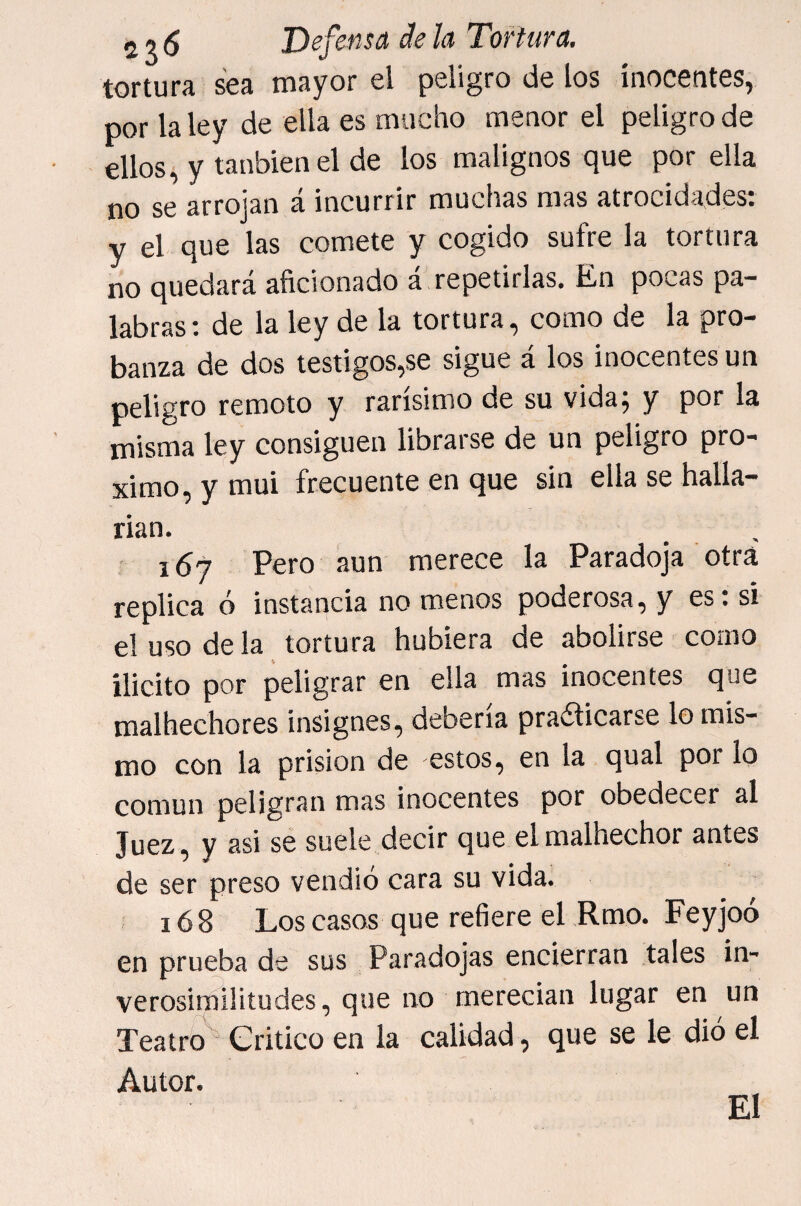 tortura sea mayor el peligro de los inocentes, por la ley de ella es mucho menor el peligro de ellos, y tanbienel de los malignos que por ella no se arrojan á incurrir muchas mas atrocidades: y el que las comete y cogido súfre la tortura no quedará aficionado á! repetirlas. En pocas pa¬ labras ; de la ley de la tortura, como de la pro¬ banza de dos testigos,se sigue á los inocentes un peligro remoto y rarísimo de su vida; y por la misma ley consiguen librarse de un peligro pró¬ ximo, y mui frecuente en que sin ella se halla¬ rían. í 167 Pero aun merece la Paradoja otra replica ó instancia no menos poderosa, y es: si el uso de la tortura hubiera de abolirse como ilicito por peligrar en ella mas inocentes que malhechores insignes, debería pradicarse lo mis¬ mo con la prisión de estos, en la qual por lo común peligran mas inocentes por obedecer al Juez, y asi sé suele decir que el malhechor antes de ser preso vendió cara su vida. 16 8 Los casos que refiere el Rmo. Feyjoó en prueba de sus Paradojas encierran tales in¬ verosimilitudes, que no merecían lugar en un Teatro Critico en la calidad, que se le dió el Autor. El