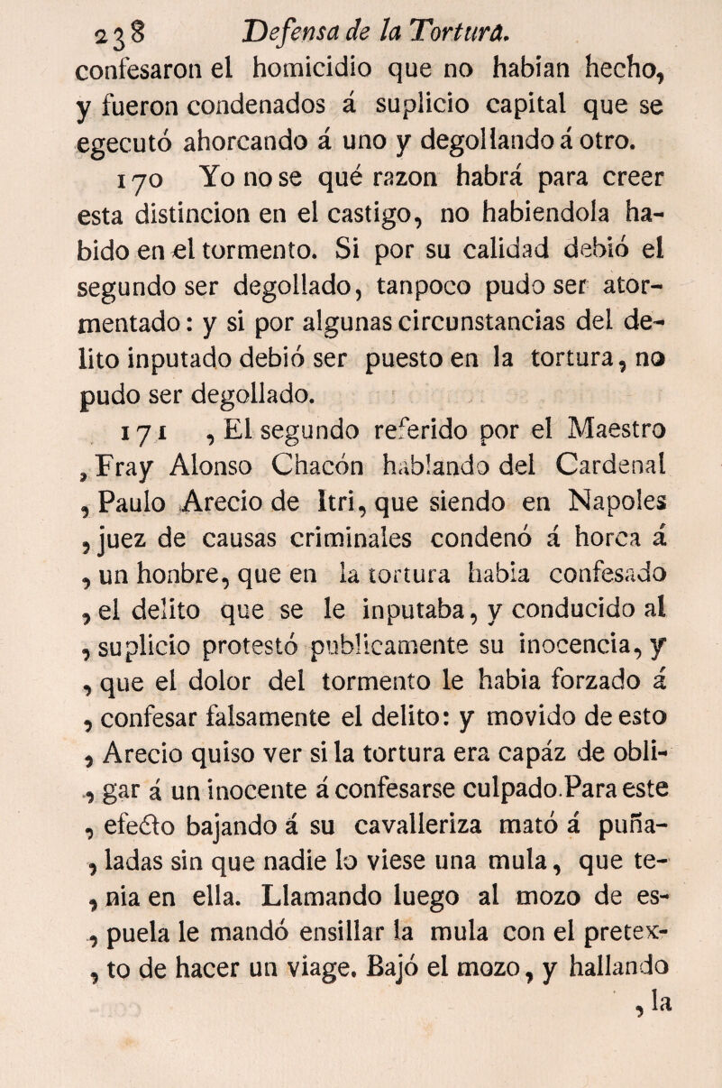 confesaron el homicidio que no habían hecho, y fueron condenados á suplicio capital que se egecutó ahorcando á uno y degollando á otro. I JO Yo no se qué razón habrá para creer esta distinción en el castigo, no habiéndola ha¬ bido en icl tormento. Si por su calidad debió el segundo ser degollado, tanpoco pudo ser ator¬ mentado : y si por algunas circunstancias del de¬ lito inputado debió ser puesto en la tortura, no pudo ser degollado. 171 , El segundo referido por el Maestro , Fray Alonso Chacón hablando del Cardenal , Paulo Arecio de Itri, que siendo en Ñapóles , juez de causas criminales condenó á horca á , un honbre, que en la tortura habla confesado , el delito que se le inputaba, y conducido al , suplicio protestó publicamente su inocencia, y , que el dolor del tormento le había forzado á , confesar falsamente el delito: y movido de esto , Arecio quiso ver si la tortura era capáz de obli- í gar á un inocente á confesarse culpado.Para este , efeélo bajando á su cavalleriza mató á puña- , ladas sin que nadie lo viese una muía, que te- , nia en ella. Llamando luego al mozo de es- , puela le mandó ensillar la muía con el pretex- , to de hacer un viage. Bajó el mozo, y hallando , la