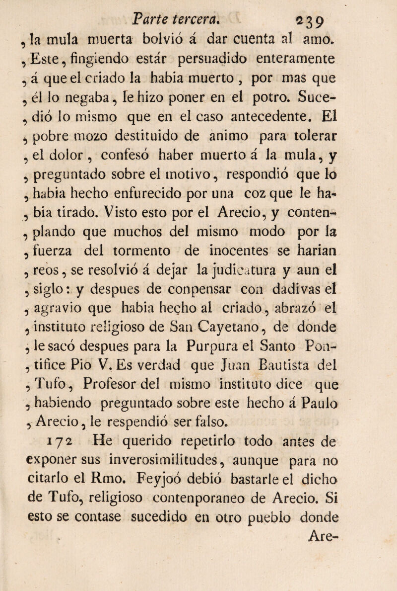 , la muía muerta bolvió á dar cuenta al amo. , Este, fingiendo estár persuadido enteramente ,^á que el criado la habia muerto , por mas que , él lo negaba, fe hizo poner en el potro. Suce- , dio lo mismo que en el caso antecedente. El ^ pobre mozo destituido de animo para tolerar , el dolor , confesó haber muerto á la muía, y , preguntado sobre el motivo, respondió que lo , habia hecho enfurecido por una coz que le ha- , bia tirado. Visto esto por el Arecio, y conten- , piando que muchos del mismo modo por la , fuerza del tormento de inocentes se harian , reos, se resolvió á dejar la judicatura y aun el , siglo; y después de conpensar con dadivas el , agravio que habia hecho al criado , abrazó el , instituto religioso de San Cayetano, de donde , le sacó después para la Purpura el Santo Pon- , tifice Pío V. Es verdad que Juan Bautista del ,Tufo, Profesor del mismo instituto dice que , habiendo preguntado sobre este hecho á Paulo , Arecio, le respendió ser falso. 172 He querido repetirlo todo antes de exponer sus inverosimilitudes, aunque para no citarlo el Rmo. Feyjoó debió bastarle el dicho de Tufo, religioso contenporaneo de Arecio. Si esto se contase sucedido en otro pueblo donde Are-