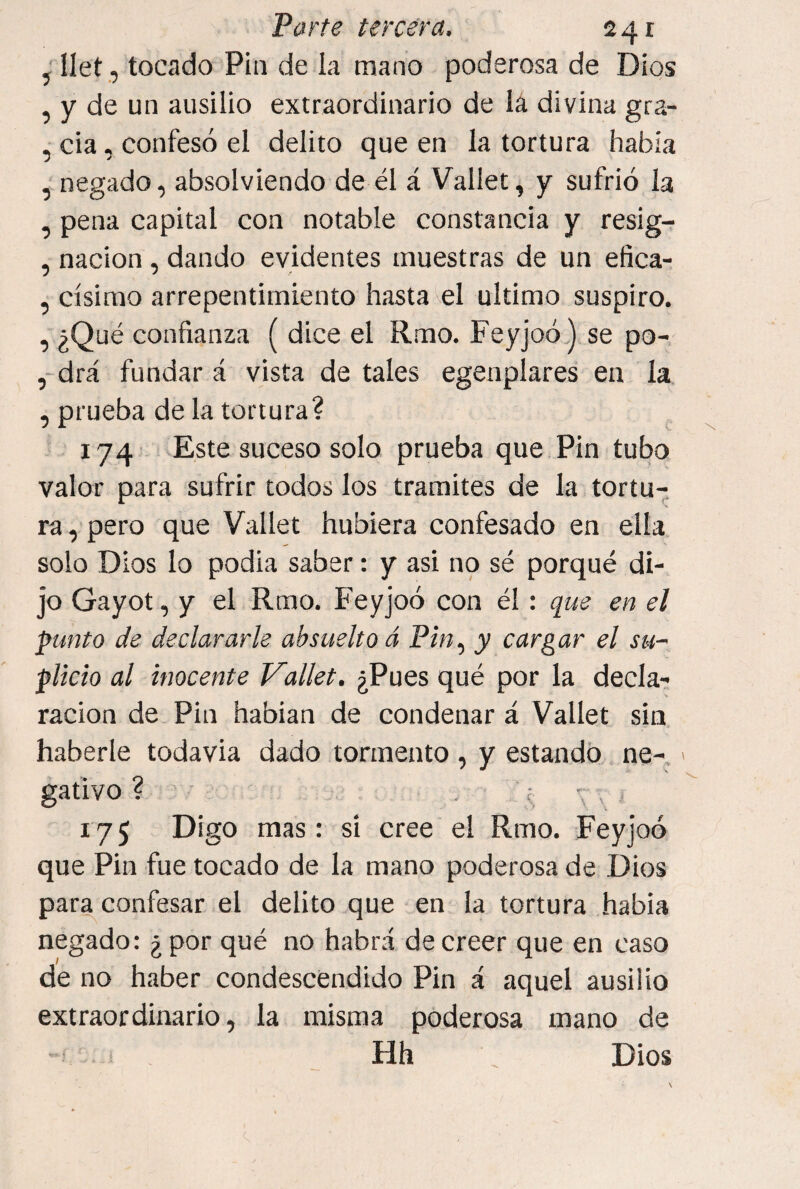 , Ilet, tocado Pin de la mano poderosa de Dios , y de un ausilio extraordinario de lá divina gra- , cia, confesó el delito que en la tortura había , negado, absolviendo de él á Vallet, y sufrió la , pena capital con notable constancia y resig- , nación, dando evidentes muestras de un efica- , císirao arrepentimiento hasta ^el ultimo suspiro. , ¿Qué confianza ( dice el Rmo. Feyjoó.) se po- , drá fundar á vista de tales egenplares en la , prueba de la tortura? , , 174 vEste suceso solo prueba que Pin tubo valor para sufrir todos los tramites de la tortu¬ ra , pero que Vallet hubiera confesado en ella solo Dios lo podia saber: y asi no sé porqué di¬ jo Gayot, y el Rmo. Feyjoó con él: que en el punto de declararle absuelto á Pin^ y cargar el su¬ plicio al inocente Vallet. ¿Pues qué por la decla¬ ración de Pin habían de condenar á Vallet sin, haberle todavía dado tormento , y estando,, ne- gatlvo ? . . ; , J 175 Digo mas: si cree el Rmo. Feyjoó que Pin fue tocado de la mano poderosa de Dios para confesar el delito que en la tortura había negado: ¿por qué no habrá de creer que en caso de no haber condescendido Pin á aquel ausilio extraordinario, la misma poderosa mano de Hh \ Dios