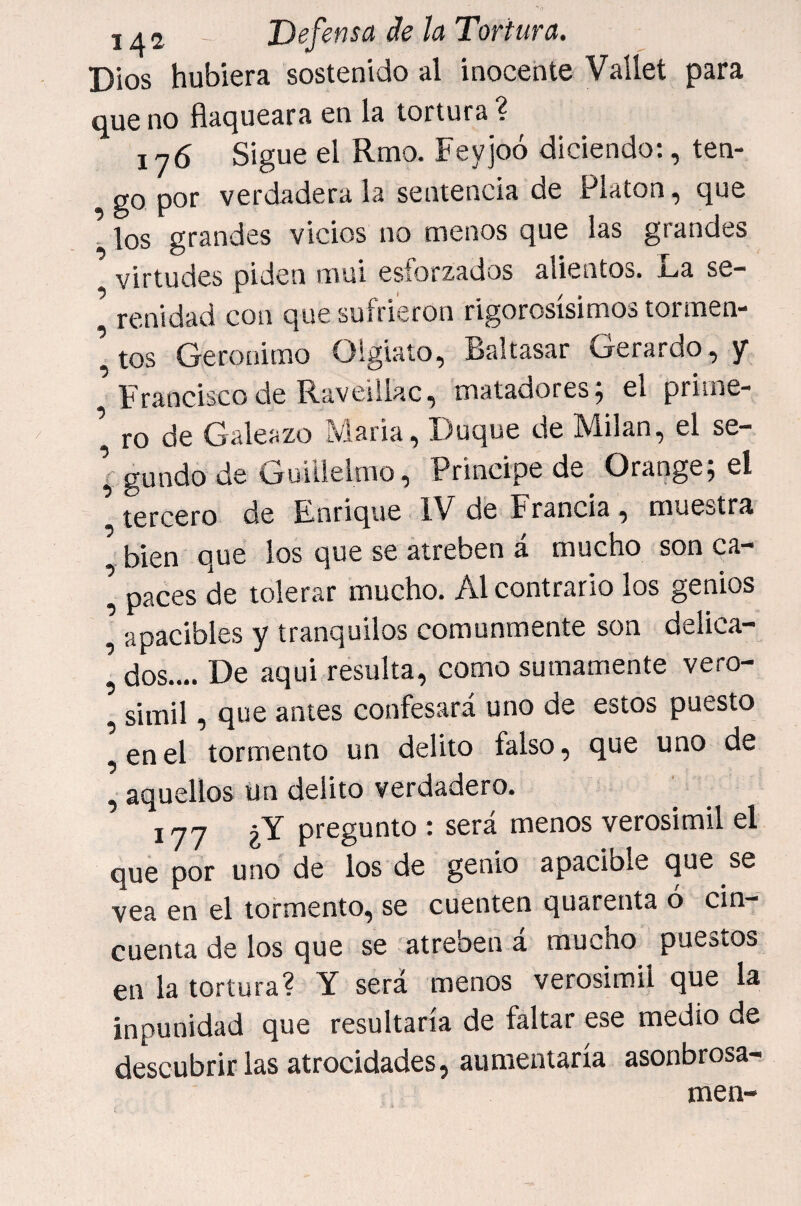Dios hubiera sostenido al inocente Vallet para que no flaqueara en la tortura ? in6 Sigue el Rmo. Feyjoó diciendo:, ten¬ go por verdadera la sentencia de Platón, que ^ los grandes vicios no menos que las grandes virtudes piden mal esforzados alientos. La se¬ renidad con que sufrieron rigorosísimos tortnen- ’tos Gerónimo Olgiaío, Baltasar Gerardo,y ^ Francisco de Raveillac, matadores; el priine- ro de Galeazo María, Duque de Milán, el se- ; gundo de Guitlelmo, Principe de Orange; el tercero de Lnrique IV de Francia, muestra bien que los que se atreben á mucho son ca- \ paces de tolerar mucho. Al contrario los genios apacibles y tranquilos comunmente son delica- ’ dos.... De aqui resulta, como sumamente vero- , símil, que antes confesará uno de estos puesto ,enel tormento un delito falso, que uno de , aquellos Un delito verdadero. 177 ¿Y pregunto : será menos verosímil el que por uno de los de genio apacible que se vea en el tormento, se cuenten quarenta ó cin¬ cuenta de los que se atreben á mucho puestos en la tortura? Y será menos verosímil que la inpunidad que resultaría de faltar ese medio de descubrir las atrocidades, aumentaría asonbrosa- men-