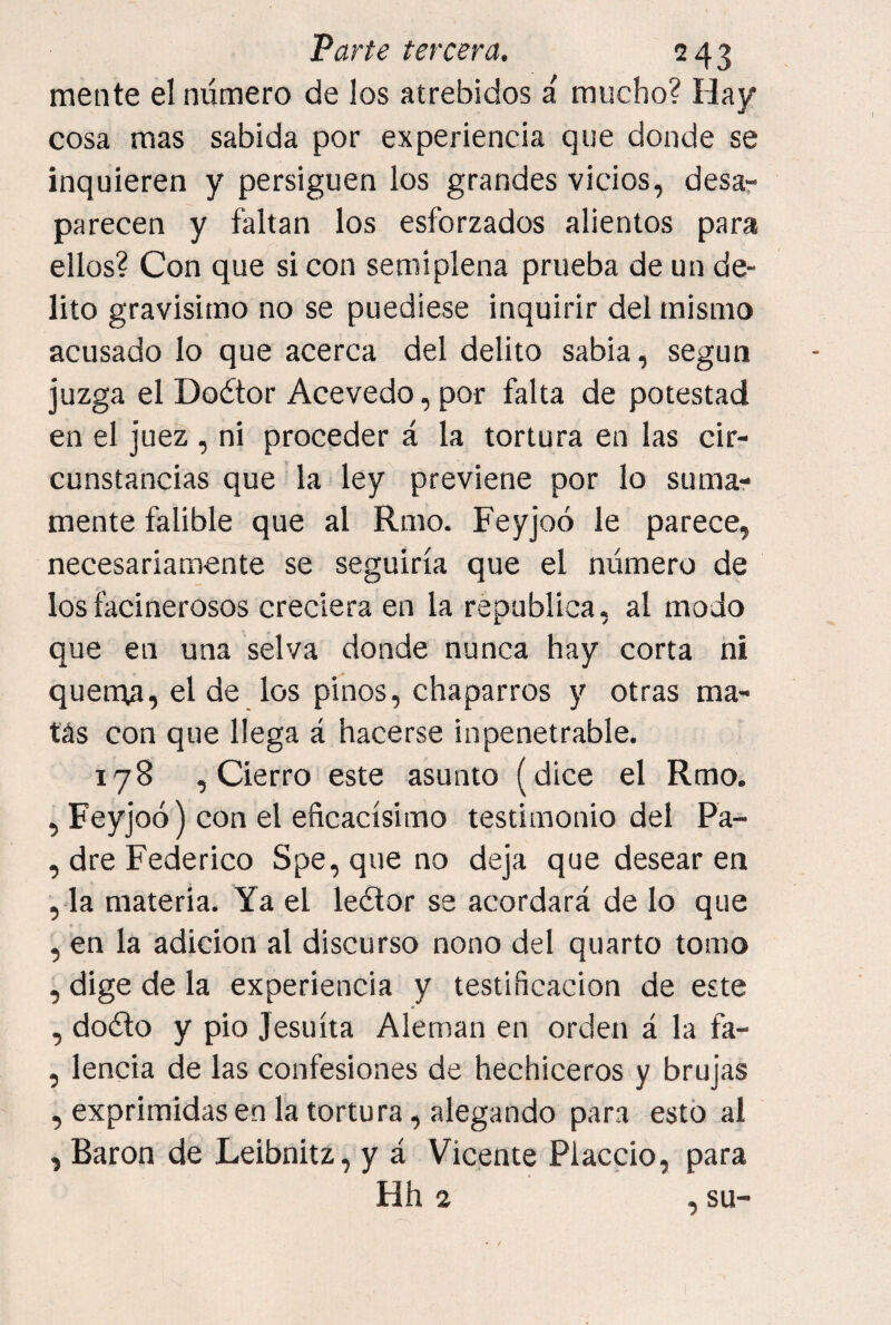 mente el número de los atrebidos a' mucho? Hay cosa mas sabida por experiencia que donde se inquieren y persiguen los grandes vicios, desar parecen y faltan los esforzados alientos para ellos? Con que si con semiplena prueba de un de¬ lito gravisimo no se puediese inquirir del mismo acusado lo que acerca del delito sabia, según juzga el Doétor Acevedo, por falta de potestad en el juez , ni proceder á la tortura en las cir¬ cunstancias que la ley previene por lo suma¬ mente falible que al Rmo. Feyjoó le parece, necesariamente se seguiría que el número de los facinerosos creciera en la república, al modo que en una selva donde nunca hay corta ni querría, el de los pinos, chaparros y otras ma¬ tas con que llega á hacerse inpenetrable. 178 , Cierro este asunto (dice el Rmo. , Feyjoó) con el eficacísimo testimonio del Pa- , dre Federico Spe,que no deja que desearen , la materia. Ya el leétor se acordará de lo que , en la adición al discurso nono del quarto tomo , dige de la experiencia y testificación de este , doúlo y pió Jesuíta Alemán en orden á la fa- , lencia de las confesiones de hechiceros y brujas , exprimidas en la tortura, alegando para esto al , Barón de Leibnitz, y á Vicente Placcio, para Hh 2 , su-