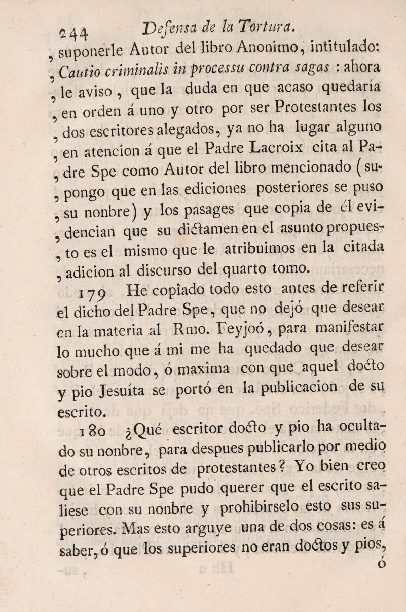 suponerle Autor del libro Anónimo, intitulado: Cautio criminalis in processu contra sagas : ahora ^ le aviso , que la duda en que acaso quedaría ^ en orden á uno y otro por ser Protestantes los \ dos escritores alegados, ya no ha lugar alguno ’ en atención á que el Padre Lacroix cita al Pa¬ dre Spe como Autor del libro mencionado (su- ■ pongo que en las ediciones posteriores se puso su nonbre) y los pasages que copia de él evi- ’ dencian que su difamen en el asunto propues¬ to es el mismo que le atribuimos en la citada , adición al discurso del quarto tomo. 1 jQ He copiado todo esto antes de referir el dicho del Padre Spe, que no dejó que desear¬ en la materia al Rmo. Feyjoó, para manifestar lo mucho que á mi me ha quedado que desear sobre el modo, ó maxima con que aquel doélo y pió Jesuíta se portó en la publicación de su escrito. 18o ¿Qué escritor doólo y pió ha oculta¬ do su nonbre, para después publicarlo por medio de otros escritos de protestantes? Yo bien creo que el Padre Spe pudo querer que el escrito sa¬ liese con su nonbre y prohibirselo esto sus su¬ periores. Mas esto arguye una de dos cosas: es á saber, ó que los superiores no eran dodlos y píos?