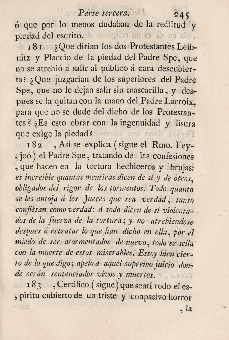ó que por lo menos dudaban de la reílitud y piedad del escrito. ^ 181 ¿Qué dirían los dos Protestantes Leib- nitz y Placcio de la piedad del Padre Spe, que no se atrebió á salir al público á cara descubier¬ ta? ¿Que juzgarían de los superiores del Padre Spe, que no le dejan salir sin mascarilla, y des¬ pués se la quitan con la mano del Padre Lacroix, para que no se dude del dicho de los Protestan¬ tes ? ¿Es esto obrar con la ingenuidad y lisura que exige la piedad? 182 , Asi se explica (sigue el Rmo. Fey- , joó) el Padre Spe, tratando de las confesiones , que hacen en la tortura hechiceros y I brujas: es increible quantas mentiras dicen de sí y de otros., obligados del rigor de los tormentos. Todo quanto se les antoja á los Jueces que sea verdad tanto confiésan como verdad: á todo dicen de sí violenta- ■ dos de la fuerza de la tortura; y no atrebiendose después á retratar lo que han dicho en ella., por el miedo de ser atormentados de nuevo, todo se sella con la muerté de estos miserables. Estoy bien cier¬ to de lo que digo-., apelo d aquel supremo juicio don¬ de serán sentenciados vivos y muertos. 183 , Certifico (sigue) que sentí todo el es- 5 piritu cubierto de un triste y conpasivo horror , la