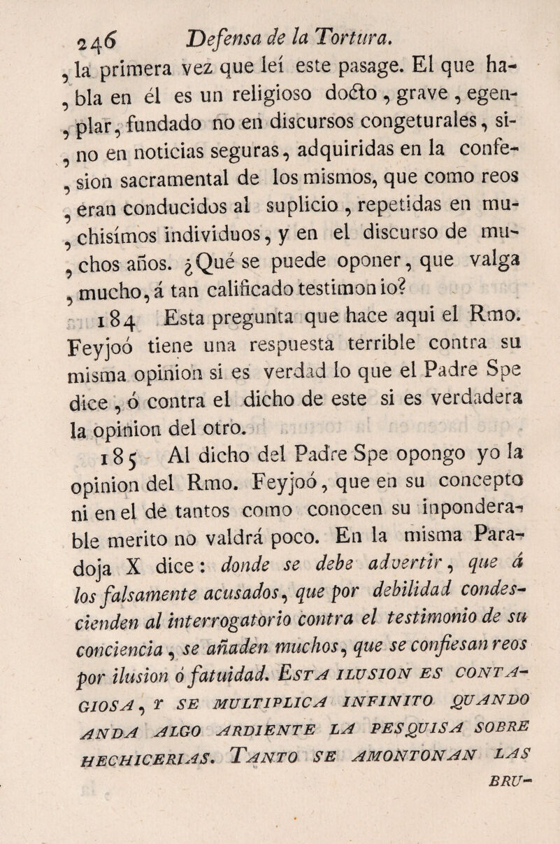 la primera vez que leí este pasage. El que ha- , bla en él es un religioso dodo , grave , egen- plar, fundado no en discursos congeturales, si¬ no en noticias seguras, adquiridas en la confe- , sion sacramental de los mismos, que como reos eran conducidos al suplicio , repetidas en mu- chisímos individuos, y en el discurso de mu- ,chos años. ¿Qué se puede oponer, que valga , mucho, á tan calificado testimon io? 184 .Esta pregunta que hace aqui el Rmo. Feyioó tiene una respuesta terrible contra su misma opinión si es verdad lo que el Padre Spe dice , ó contra el dicho de este si es verdadera la opinión del otro. 185 Al dicho del Padre Spe opongo yo la opinión del Rmo. Feyjoó, que en su concepto ni en el de tantos como conocen su inpondera-i ble mérito no valdrá poco. En la misma Para¬ doja X dice: donde se debe advertir., que á los falsamente acusados., que por debilidad condes¬ cienden al interrogatorio contra el testimonio de su conciencia, se añaden muchos., que se confesanreos por ilusión ó fatuidad. Est^ ilusión es cont a- GlOSA^ T SE multiplica INFINITO QUANBO ANDA ALGO ARDIENTE LA PESQUISA SOBRE HECHICERIAS. TaNTO SE AMONTONAN LAS BRU~