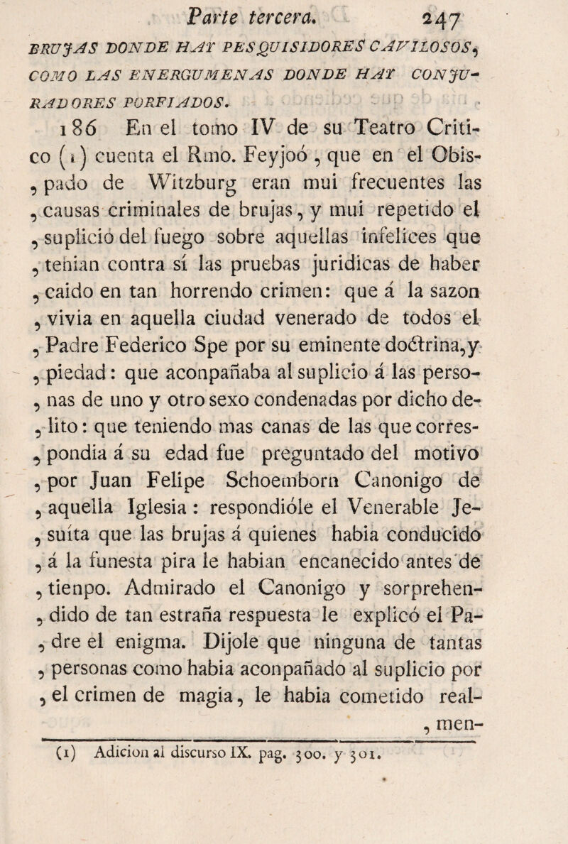 brujas donde HAT PESQUISIDORES CAVILOSOS., COMO LAS ENERGUMENAS DONDE HAT CONJU- i KM DORES PORFIADOS. . ¡o 186 En el tomo IV de su Teatro Criti¬ co (1) cuenta el Rmo. Feyjoó , que en el Obis- , pado de Witzburg eran mui frecuentes las , causas criminales de brujas, y mui repetido el , suplicio del fuego sobre aquellas infelices que , tehian contra sí las pruebas juridicas de haber , caldo en tan horrendo crimen: que á la sazón , vivia en aquella ciudad venerado de todos el , Padre Federico Spe por su eminente doctrina,y- , piedad: que aconpañaba al suplicio á las perso- , ñas de uno y otro sexo condenadas por dicho de- , lito: que teniendo mas canas de las quecorres- , pondia á su edad fue preguntado del motivo , por Juan Felipe Schoemborn Canónigo de , aquella Iglesia : respondióle el Venerable Je- , suíta que las brujas á quienes habla conducido , á la funesta pira le hablan encanecido antes'de' , tienpo. Admirado el Canónigo y sorprehen- , dido de tan estraña respuesta le explicó el Pa- , dre el enigma. Dijole que ninguna de tantas 5 personas como había aconpañado al suplicio por , el crimen de magia, le había cometido real- , raen-