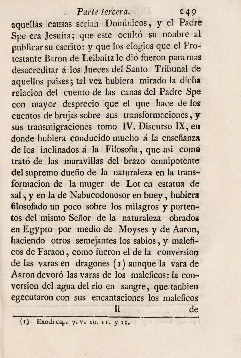 Varte tercera^ 2 49 aquellas causas serian Dominicos, y el Padre Spe era Jesuíta; que este ocultó su nonbre al publicar su escrito: y que los elogios que el Pro¬ testante Barón de Leibnitz le dio fueron para mas desacreditar á los Jueces del Santo Tribunal de aquellos países; tal vez hubiera mirado la dicha relación del cuento de las canas del Padre Spe con mayor desprecio que el que hace de ios cuentos de brujas sobre sus transformaciones, y sus transmigraciones tomo IV. Discurso IX, en donde hubiera conducido mucho á la enseñanza de los inclinados á la Filosofía, que asi como trató de las maravillas del brazo omnipotente del supremo dueño de la naturaleza en la trans¬ formación de la muger de Lot en estatua de sal, y en la de Nabucodonosor en buey, hubiera filosofado un poco sobre los milagros y porten- tos del mismo Señor de la naturaleza obrados en Egypto por medio de Moyses y de Aaron, haciendo otros semejantes los sabios, y maléfi¬ cos de Faraón, como fueron el de la conversión de las varas en dragones (i) aunque la vara de Aaron devoró las varas de los maléficos; la con¬ versión del agua del rio en sangre, que tanbien egecutaron con sus encantaciones los maléficos li de