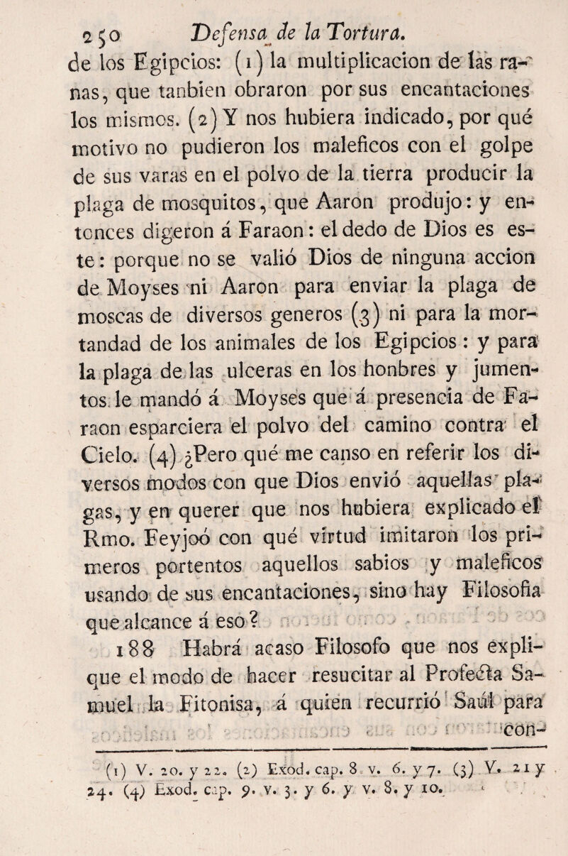 de los Egipcios; (i) la multiplicación de lá's ra¬ nas, que tanbien obraron por sus encantaciones los mismos. (2) Y nos hubiera indicado, por qué motivo no pudiéron los maléficos con el golpe de sus varas en el polvo de la tierra producir la plaga de mosquitos, que Aaron produjo: y en¬ tonces digeron á Faraón: el dedo de Dios es es¬ te : porque no se valió Dios de ninguna acción de Moyses mi Aaron para enviar la plaga de moscas de diversos géneros (3) ni para la mor¬ tandad de los animales de los Egipcios: y para la plaga dejas .ulceras en los honbres y jumen¬ tos Je mandó á Moysés quei á presencia de Fa¬ raón esparciera el polvo del camino contra el Cielo.- (4) ¿Pero qué me canso en referir los di¬ versos modos con que Dios envió aquellas’pía-’ gas, y en querer que nos hubiera enplicado eí' Rmo. Feyjoó con qué virtud imitaron los pri- miCros portentos aquellos sabios .y maléficos usando de sus encantaciones,.sino hay Filosofia que alcance á eso ? n - ■ • - 188 Habrá acaso Filosofo que nos expli¬ que el modo de hacer resucitar al Profeéla Sa¬ muel i Ja Ehonisa, á > quien recurrió' Saól para ■ 4 j , . - i ■ :'.‘Con~ (t) V. 20. y 22, (2) Exod* cap, 8.v. 6', yj. (3) . 2^. (.¿j.) Exode cap, ^.¥.3.76, y v. 8. y lo, ^ ,