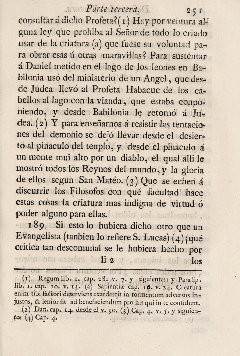 , ' Parte tercera. 20 consultar á dicho Profeta?(i) Hay por ventura al¬ guna ley que prohíba al Señor de todo lo criado usar de la criatura (a) que fuese su voluntad pa¬ ra obrar esas ú otras maravillas? Para sustentar á Daniel metido en él lago de los leones en Ba¬ bilonia usó del ministerio de un Angel, quedes- de Judea llevó al Profeta Habacuc de los ca¬ bellos al lago con la vianda', que estaba conpo¬ niendo, y desde Babilonia le retornó á Jur dea. (2) Y para enseñarnos á resistir las tentacio¬ nes del demonio se dejó llevar desde el desier¬ to al pináculo del tenplo,.y.'desde él pihaculo á un monte mui alto por un diablo, el qual allí 1® mostró todos los Reynos del mundo, y la gloria de ellos según San Mateo. (3) Que se echen á discurrir los Filosofes con qué facultad! hace estas cosas la criatura mas indigna de virtud ó poder alguno para ellas.' ' 189 Si esto lo hubiera dicho otro que un Evangelista (tanbien lo refiere S. Lucas) (4) ¡qué critica tan descomunal se le hubiera hecho por li 4 ’ . ^los -7-. . - !-! . . ^ (?) Reguinlib. I. cap. 28. v. 7.7 siguientes: y.Paralíp. lib, I. cap. 10. V. 13. (a) Sapienti^ cap. i¿. v. 24. Creatara enira tibi fadori deserviens exardescit in tormentum adversus in¬ justos, & lenior fit ad benefaciendura pro bis qui in te coníidunt, (2) Dan. cap. 14. desde el y. 30. (3.)Xap. 4. v. 5. y siguien-