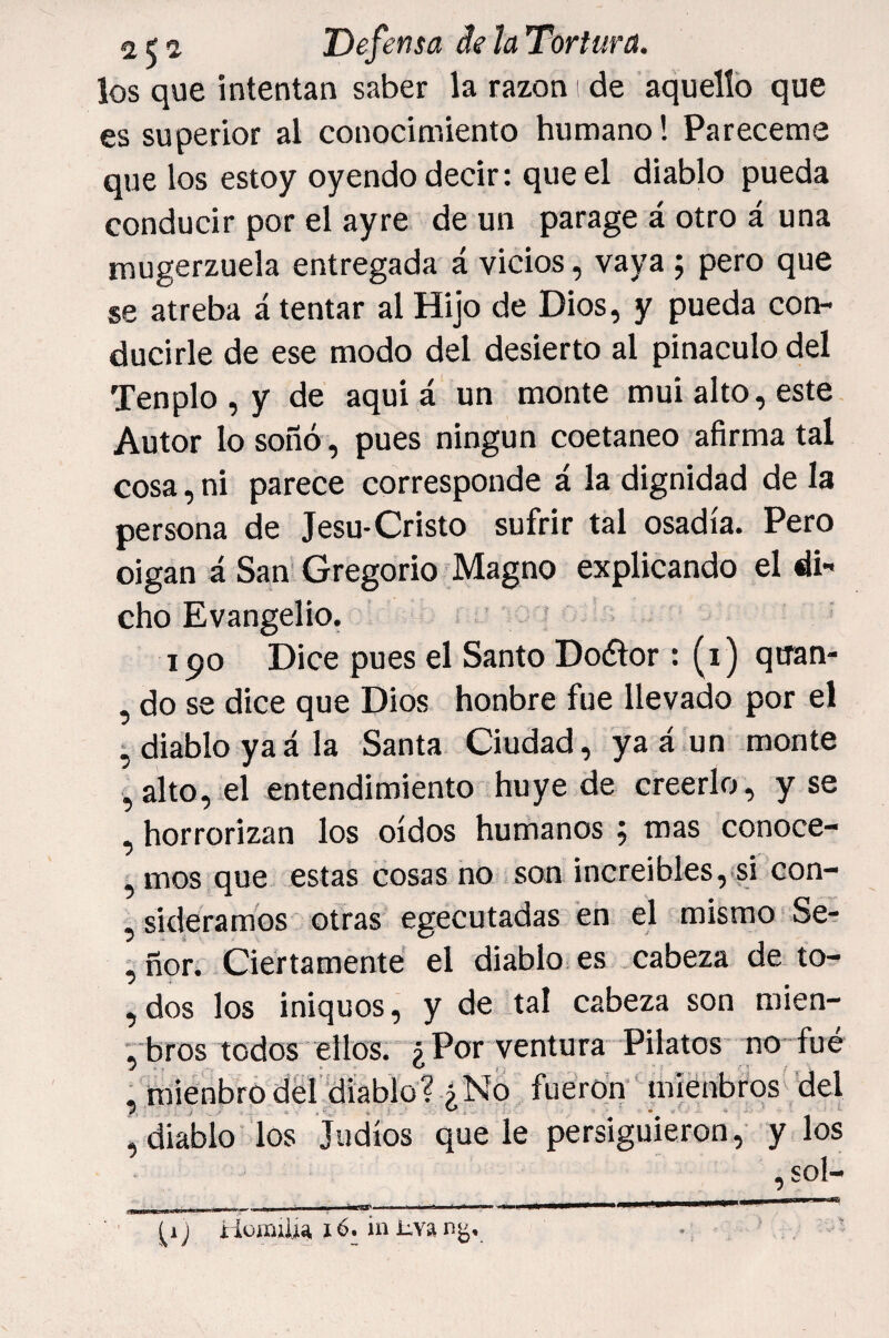 los que intentan saber la razón i de aquello que es superior al conocimiento humano! Pareceme que los estoy oyendo decir: que el diablo pueda conducir por el ayre de un parage á otro á una mugerzuela entregada á vicios, vaya; pero que se atreba á tentar al Hijo de Dios, y pueda con¬ ducirle de ese modo del desierto al pináculo del Ten pío , y de aquí á un monte mui alto, este Autor lo soñó , pues ningún coetáneo afirma tal cosa, ni parece corresponde á la dignidad de la persona de Jesu-Cristo sufrir tal osadía. Pero oigan á Sam Gregorio Magno explicando el di¬ cho Evangelio. 190 Dice pues el Santo Doótor : (i) qtran- , do se dice que Dios honbre fue llevado por el ^diablo yaá la Santa Ciudad, ya á un monte ,alto, el entendimiento huye de creerlo, y se , horrorizan los oídos humanos, mas conoce- , mos que estas cosas no son increíbles, si con- , sideramós otras egecutadas en el mismo Se- ^ ñor. Ciertamente el diablo es cabeza de to- , dos los iniquos, y de tal cabeza son mien- bros todos ellos. ¿ Por ventura Pilatos no fué , mienbro dél diablo? ¿No fueron míenbrós del , diablo'los Judíos que le persiguieron , y los ,sol- __ . , ---- 1 III mil í HüíDiim 16. iii :