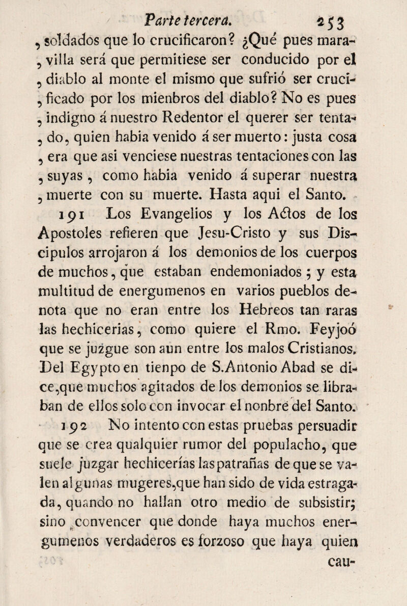, soldados que lo crucificaron? ¿Qué pues mara- , villa será que permitiese ser conducido por el , diablo al monte el mismo que sufrió ser cruci- , ficado por los mienbros del diablo? No es pues , indigno á nuestro Redentor el querer ser tenta^' , do, quien habla venido á ser muerto: justa cosa , era que asi venciese nuestras tentaciones con las , suyas , como habia venido á superar nuestra , muerte con su muerte. Hasta aqui el Santo. 191 Los Evangelios y los Adiós de los Apostóles refieren que Jesu-Cristo y sus Dis¬ cípulos arrojaron á los demonios de los cuerpos de muchos, que estaban endemoniados; y esta multitud de energúmenos en varios pueblos de¬ nota que no eran entre los Hebreos tan raras las hechicerías ^ como quiere el Rmo. Feyjoó que se juzgue son aun entre los malos Cristianos. Del Egypto en tienpo de S. Antonio Abad se di¬ ce,que muchos agitados de los demonios se libra- /• ban de ellos solo con invocar el nonbré del Santo.» 192 No intento con estas pruebas persuadir que se crea qualquier rumor del populacho, que suele juzgar hechicerías las patrañas de que se va¬ len algunas mugeres,que han sido de vida estraga¬ da, quando no hallan otro medio de subsistir; sino .convencer que donde haya muchos ener¬ gúmenos verdaderos es forzoso que haya quien cau-