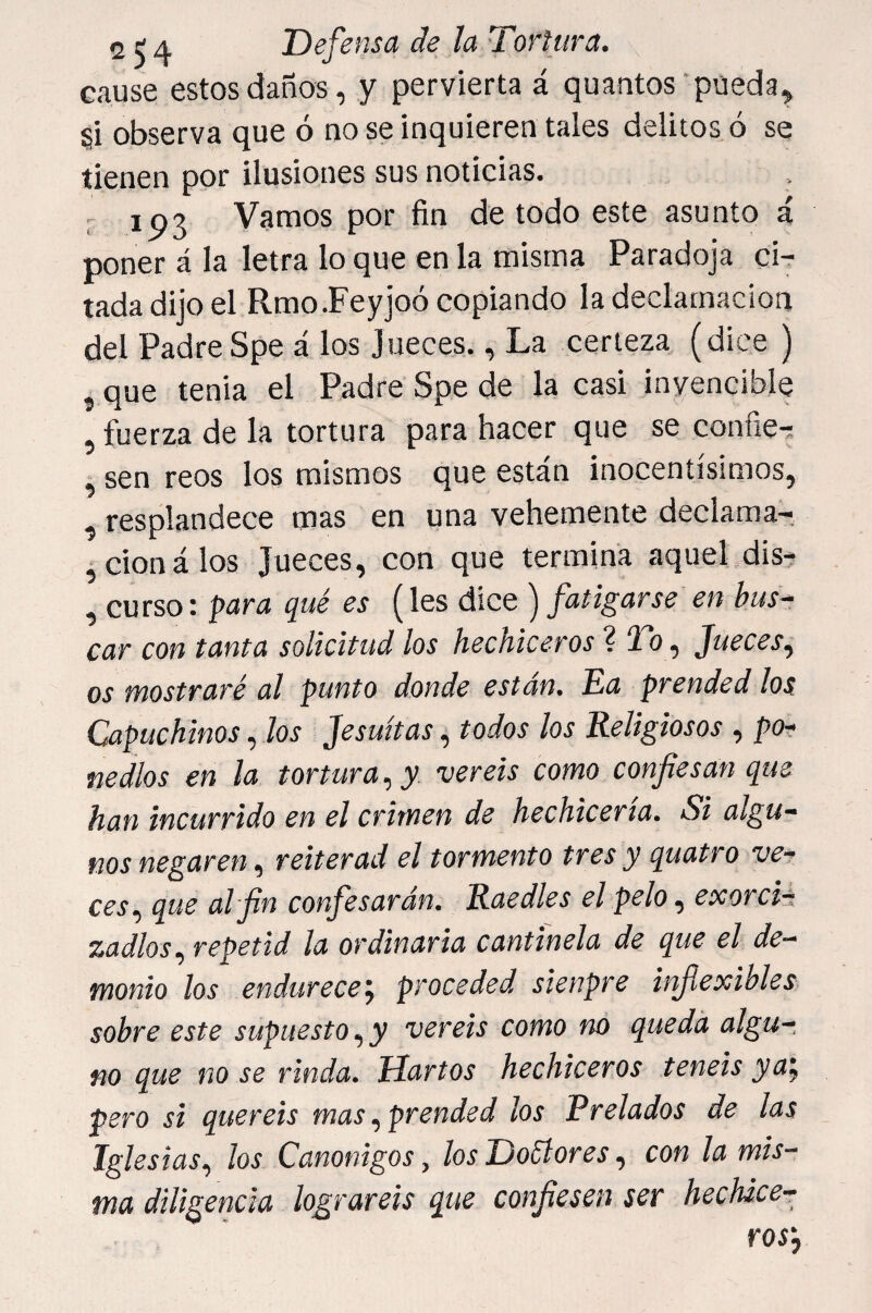 cause estos daños, y pervierta á quantos pueda, §i observa que ó no se inquieren tales delitos ó se tienen por ilusiones sus noticias. ' ip3 Vamos por fin de todo este asunto á poner á la letra lo que en la misma Paradoja ci-r tadadijoel Rmo.Feyjoó copiando la declamación del Padre Spe á los jueces., La certeza (dice ) 5 que tenia el Padre Spe de la casi invencible , fuerza de la tortura para hacer que se confie^ , sen reos los mismos que están inocentísimos, , resplandece mas en una vehemente declamar ,cionálos Jueces, con que termina aquel dis- , curso: para qué es (les dice ) fatigarse en bus^ car con tanta solicitud los hechiceros ? i», Jueces, os mostraré al punto donde están. Ea prended los Capuchinos, Jos Jesuítas, todos los Religiosos , pOr- nedlos en la tortura, y vereis como confiesan que han incurrido en el crimen de hechicería. Si algu¬ nos negaren, reiterad el tormento tres y quatro ve¬ ces, que al fin confesarán. Raedles el pelo, exorci¬ zadlos, repetid la ordinaria cantinela de que el de¬ monio los endurecen, proceded sienpre inflexibles sobre este supuesto, y vereis como no queda algu¬ no que no se rinda. Hartos hechiceros teneis ya’, pero si queréis mas, prended los Prelados de las Iglesias, los Canónigos, los Doéíores, con la mis¬ ma diligencia lograreis que confiesen ser hechice¬ ros'.