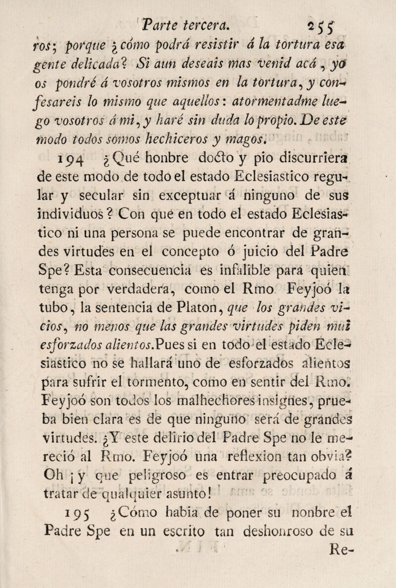 ' Parte tercera. c ^ ^ vos; porque ¿ cómo podrá resistir á la tortura esa gente delicada^ Si aun deseáis mas venid acá y<f os pondré á vosotros mismos en la tortura y con¬ fesareis lo mismo que aquellos: atormentadme lue¬ go vosotros á mi.) y haré sin duda lo propio. De este modo todos somos hechiceros y magos '. ' 194 ¿Qué honbre doéío’y pió discurriera de este modo de todo el estado Eclesiástico regu-, lar y secular sin exceptuar *á ninguno de sus individuos ? Con qué en todo el estado Eclesiás¬ tico ni una persona se puede encontrar de gran¬ des virtudes en el concepto ó juicio del Padre Spe? Esta corisecuenciá es infalible para quieíV tenga por verdadera, como el Rmo. Feyjoó la tubo, la sentencia de Platón, que los grandes vi¬ cios.) no menos,que las grandes ■virtudes piden^mui esforzados alientos.VüQiú en todo'el estado Ec'lé- siastico no se hallará uno de esforzados alientos para sufrir el tormento, corito en sentir del Rmo. Feyjoó son todos los malhechorestnsigríes, prue¬ ba bien clara es de que ningurío será de grandes virtudes. ¿Y este delirio del' Padre Spe no le me¬ reció al Rmo. Feyjoó una reflexión tan obvia? Oh ¡ y que peligroso es entrar preocupado á tratar de qualquier asunto! ' 195 ¿Cómo habia de poner su nonbre el Padre Spe en un escrito tan deshonroso de su Re-