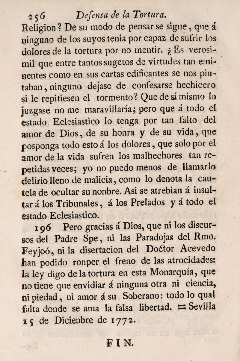 Religión ? De su modo de pensar se sigue, que á ninguno de los suyos tenia por capaz de sufrir los dolores de la tortura por no mentir. ¿ Es verosi- mil que entre tantos sugetos de virtudes tan emi¬ nentes como en sus cartas edificantes se nos pin¬ taban , ninguno dejase de confesarse hechicero si le repitiesen el tormento? Que de sí mismo lo Juzgase no me maravillaría; pero que á todo el estado Eclesiástico lo tenga por tan falto del amor de Dios, de su honra y de su vida, que posponga todo esto á los dolores, que solo por el amor de la vida sufren los malhechores tan re¬ petidas veces; yo no puedo menos de llamarlo delirio lleno de malicia, como lo denota la cau¬ tela de ocultar su nonbre. Asi se atrebian á insul¬ tar á los Tribunales, á los Prelados y á todo el estado Eclesiástico. 196 Pero gracias á Dios, qqe ni los discur¬ sos del Padre Spe, ni las Paradojas del Rmo. Feyjoó, ni la disertación del Doéfor Ace vedo han podido ronper el freno de las atrocidades! la ley digo de la tortura en esta Monarquía, que no tiene que envidiar á ninguna otra ni ciencia, ni piedad, ni amor á su Soberano: todo lo qual falta donde se ama la falsa libertad, s Sevilla 15 de Dicienbre de 1771. FIN.