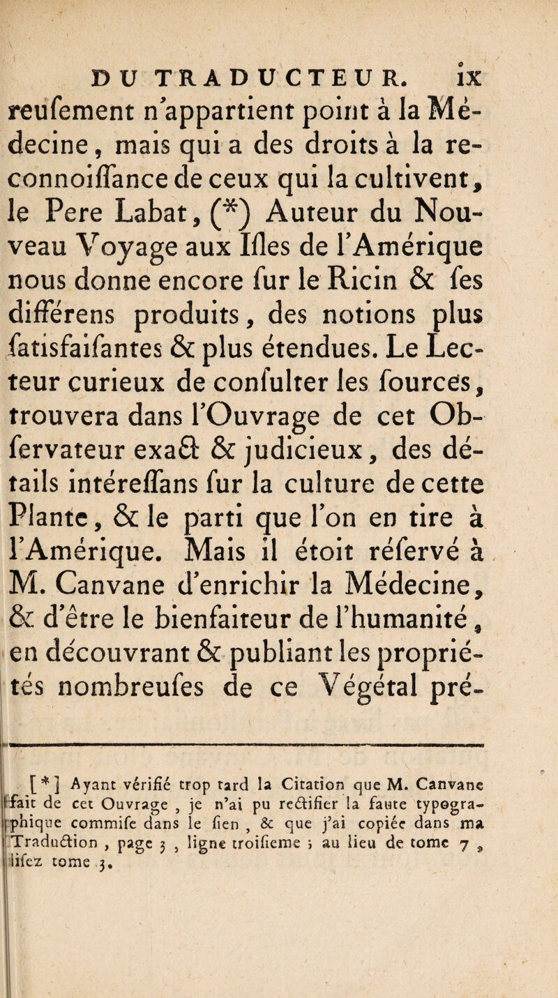 reufement n’appartient point à la Mé¬ decine , mais qui a des droits à la re- connoiflance de ceux qui la cultivent, le Pere Labat, (*) Auteur du Nou¬ veau Voyage aux Ifles de l’Amérique nous donne encore fur le Ricin & fes différens produits, des notions plus fatisfaifantes & plus étendues. Le Lec¬ teur curieux de confulter les fources, trouvera dans l’Ouvrage de cet Ob- fervateur exa& & judicieux, des dé¬ tails intéreflans fur la culture de cette Plante, & le parti que l’on en tire à l’Amérique. Mais il étoit réfervé à M. Canvane d’enrichir la Médecine, & d’être le bienfaiteur de l’humanité, en découvrant & publiant les proprié¬ tés nombreufes de ce Végétal pré- L_ /; 1  • / . * . . .V j v ; [*] Ayant vérifié trop tard la Citation que M. Canvane fait de cet Ouvrage , je n’ai pu rectifier la faute typogra- j phique commife dans le fien , & que j’ai copiée dans ma ! Tradu&ion , page 3 , ligne troifieme ; au lieu de tome 7 a j iifez tome 3.