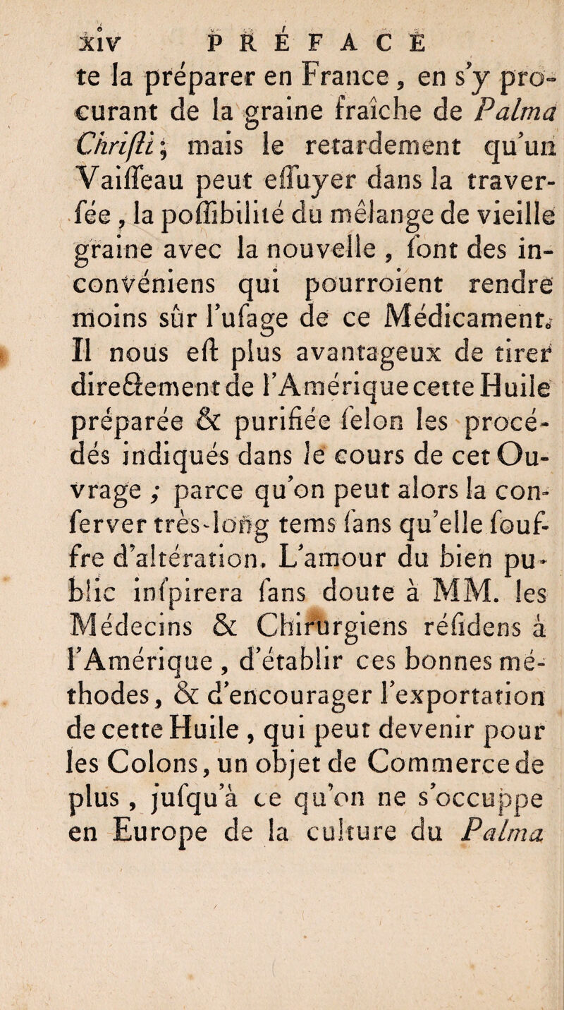 te la préparer en France, en s y pro¬ curant de la graine fraîche de Palma Ciirifü ; mais le retardement qu’un VailTeau peut effuyer dans la traver- fée , la poffibilité du mélange de vieille graine avec la nouvelle , font des in- convéniens qui pourroient rendre moins sûr l’ufage de ce Médicament.' Il nous efl plus avantageux de tirer direâement de l’Amérique cette Huile préparée & purifiée félon les procé¬ dés indiqués dans le cours de cet Ou¬ vrage ; parce qu’on peut alors la con- ferver très-long tems fans qu’elle fouf- fre d’altération. L’amour du bien pu¬ blic infpirera fans doute à MM. les Médecins & Chirurgiens réfidens à l’Amérique , d’établir ces bonnes mé¬ thodes , & d’encourager l’exportation de cette Huile , qui peut devenir pour les Colons, un objet de Commerce de plus, jufqu a ce qu’on ne s’occuppe en Europe de la culture du Palma