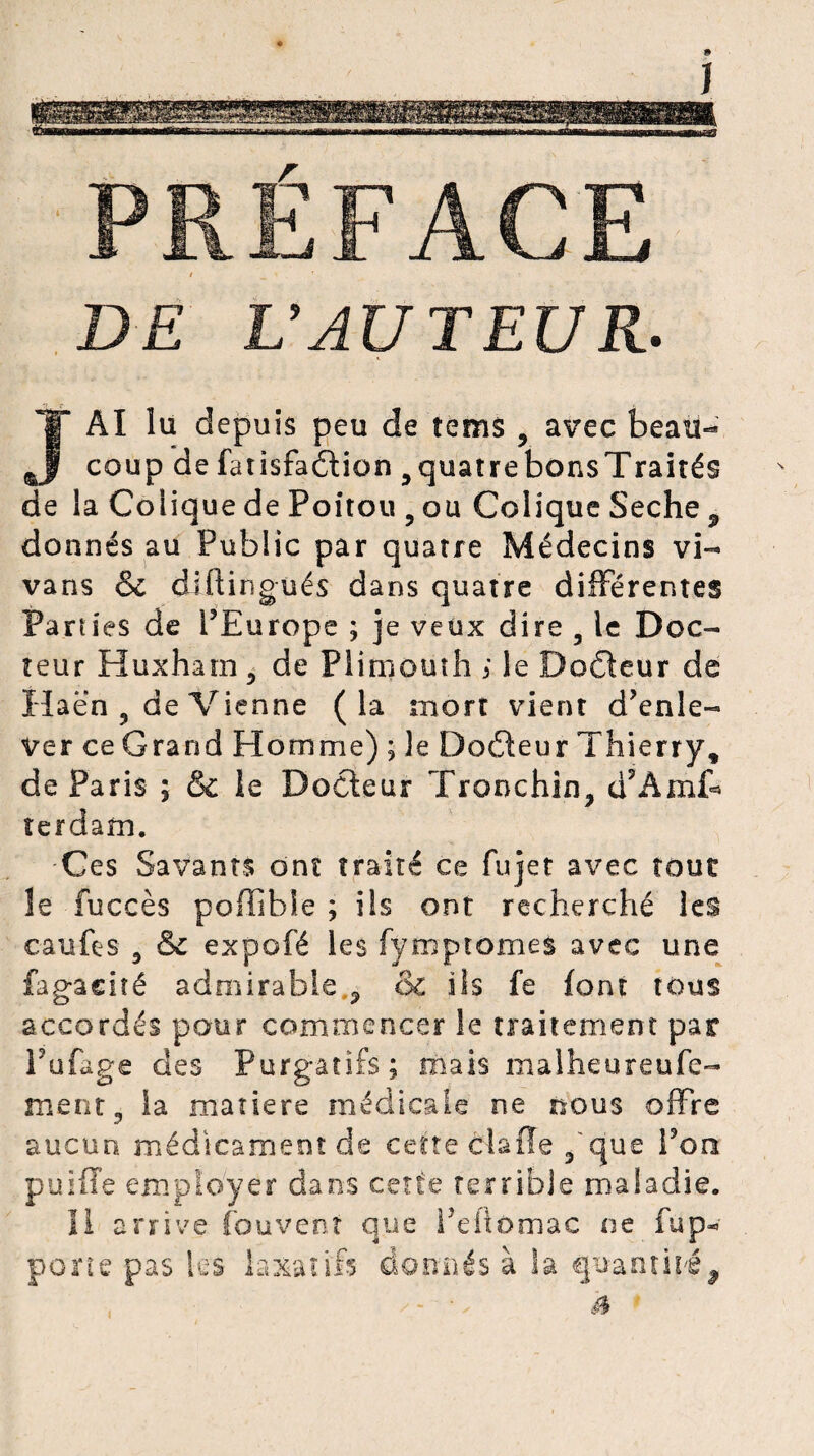 DE L’AUTEUR. JAI lu depuis peu de îems , avec beau¬ coup de fatisfadtion 9quatrebonsTraités de la Colique de Poitou 9 ou Colique Seche 3 donnés au Public par quatre Médecins vi- vans & diftingués dans quatre différentes Parties de l’Europe ; je veux dire 9 le Doc¬ teur Huxham 5 de Plimouth ; le Dcdteur de iïaen , de Vienne (la mort vient d’enle¬ ver ce Grand Homme) ; le Dodteur Thierry, de Paris ; & le Docteur Tronchin, d’Amf* îerdam. Ces Savants ont traité ce fujet avec tout le fuccès poffible ; ils ont recherché les caiifes 3 & expofë les fymptomeà avec une fagaciîé admirable ,9 ôc ils fe font tous accordés pour commencer le traitement par Pufage des Purgatifs; mais malheureufe- ment3 la matière médicale ne nous offre aucun médicament de cette dis fie 9 que Pon puiffe employer dans cette terrible maladie. Il arrive Couvent que Peftomac ne fupw porte pas les laxatifs donnés à la quantiiî^ à