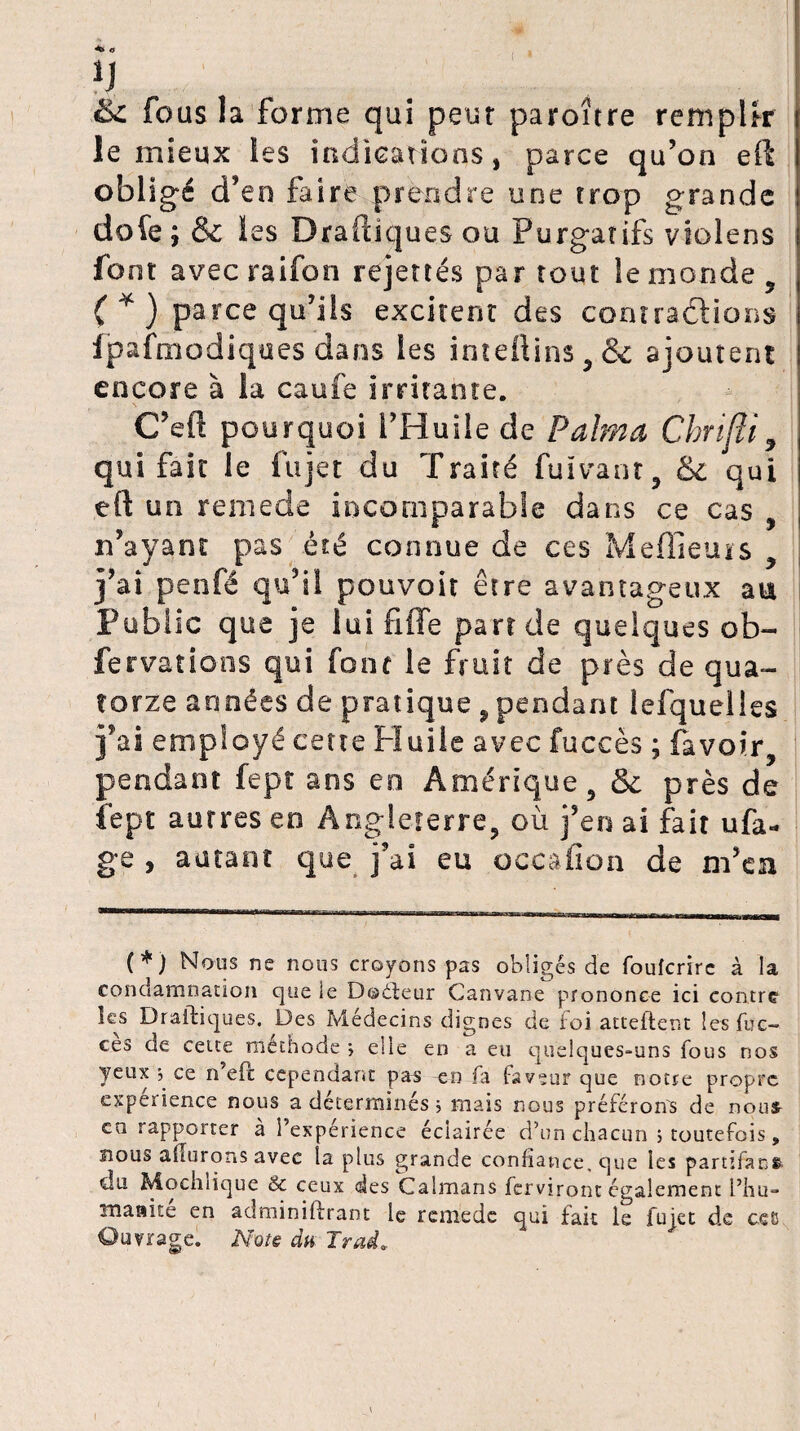 ( ^ Q H &c fous la forme qui peur paroître remplir le mieux les indications, parce qu’on eft obligé d’en faire prendre une trop grande dofe ; & les Draüiques ou Purgatifs violens font avecraifon rejettés par tout le monde, ( * ) parce qu’ils excitent des contractions fpafmodiques dans les imeitins , <k ajoutent encore à la caufe irritante. C’efï pourquoi l’Huile de P aima Chrifti, qui fait le lu jet du Traité fuïvant, & qui eft un reniede incomparable dans ce cas , n’ayant pas été connue de ces Meilleurs j’ai penfé qu’il pouvoir être avantageux au Public que je lui fiffe part de quelques ob- fer va rions qui font le fruit de près de qua¬ torze années de pratique , pendant lefquelles j’ai employé ceue Huile avec fuccès ; (avoir, pendant fept ans en Amérique, & près de fept autres en Angleterre, où j’en ai fait ufa- ge , autant que j’ai eu occafion de m’en (*) Nous ne nous croyons pas obligés de foufcrirc à la condamnation que le Doéleur Canvane prononce ici contre les Draftiques. Des Médecins dignes de foi attellent lesfuc- ces de cette méchode > elie en a eu quelques-uns fous nos yeux 5 ce n’eft cependant pas en fa faveur que notre propre expérience nous a déterminés ; mais nous préférons de nous- ca rappoitcr a i’experience éclairée d’un chacun > toutefois, nous ailurons avec la plus grande confiance, que les partifans. du Mochiique & ceux des Caïmans ferviront également l’hu- tnaaite en adminiflrant le rcmede qui fait le fujet de ceB Ouvrage. Note du Irai.