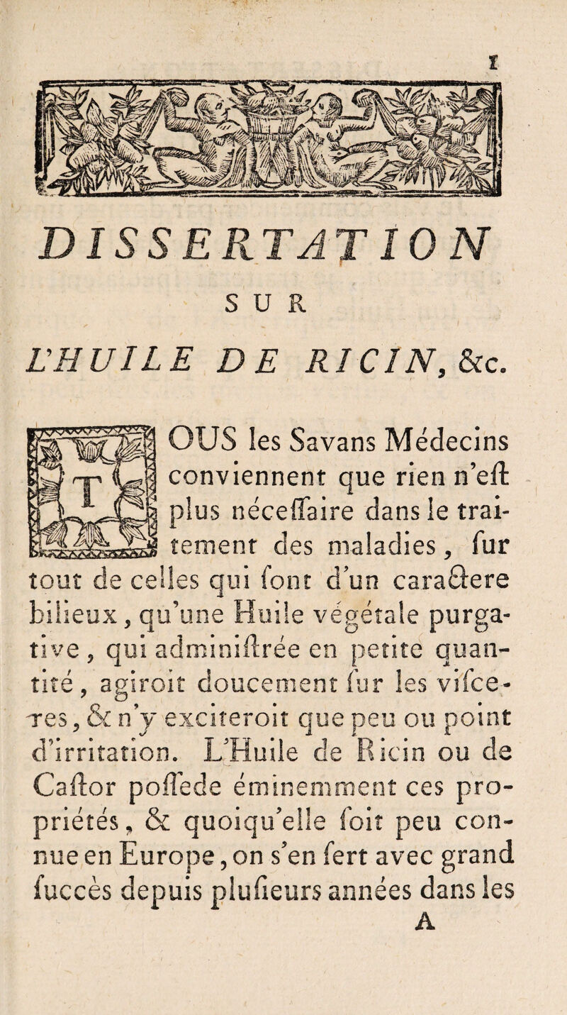 DISSEPlTATION SUR L'HUILE DE RICIN, Sic. OUS les Savans Médecins conviennent que rien n’eft plus néceffaire dans le trai¬ tement des maladies, fur tout de celles qui font d’un caraôere bilieux, qu’une Huile végétale purga¬ tive , qui adminiflrée en petite quan¬ tité, agiroit doucement fur les vifce- Tes, & n’y exciteroit que peu ou point d’irritation. L’Huile de Ricin ou de Cailor poffede éminemment ces pro¬ priétés , & quoiqu’elle foit peu con¬ nue en Europe, on s’en fert avec grand fuccès depuis plufieurs années dans les A