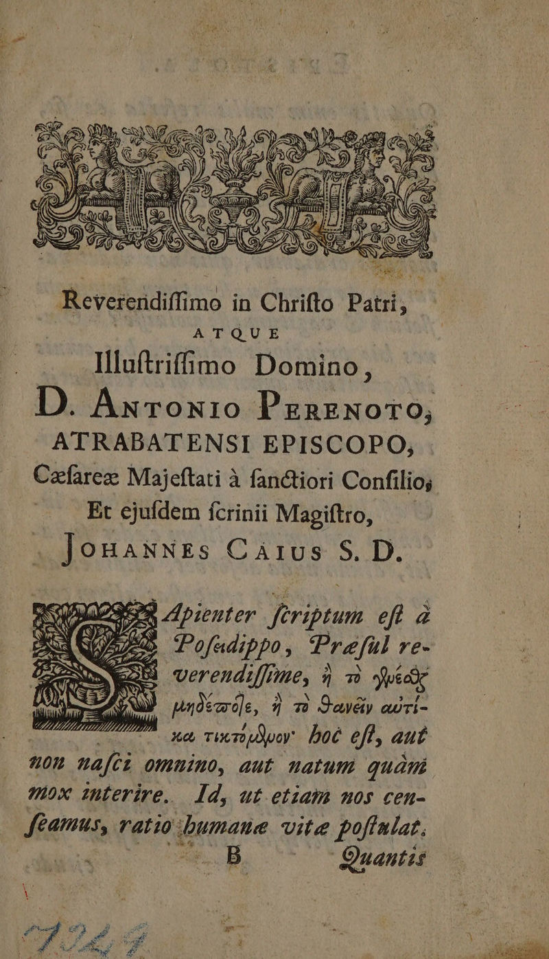 E yo ME Cs ifm) . 3 S Qa er. tj ; ES | eA í D Es QU. d) A m M. AN [f T sz s xz (S B d NOS d ; do (12 2 M ul Revererdiffimo in Chrifto Patri, ATQUE Illuftrifimo Domino, D. Axrox10 PzazNoro, ATRABATENSI EPISCOPO, Cafarez Majeftati à fanctiori Confilio; Et ejufdem ícrinii Magiftro, — .. JoBaNNEs Carus S. D. o9 Apienter. ftriptum eft à MO i OR arn KW veren dfe, 9 m) uidi [AU uuoscro]e, $5 7» Qavéiy awri- e Xe Tieridpoy DOC efl, aut «son nafci ommimo, aut natum quàmi nox interire.— Id, ut etiam mos cen- Jfeamus, ratio bumaue vite poffniat, cU OB. ^^^  OuaentHi