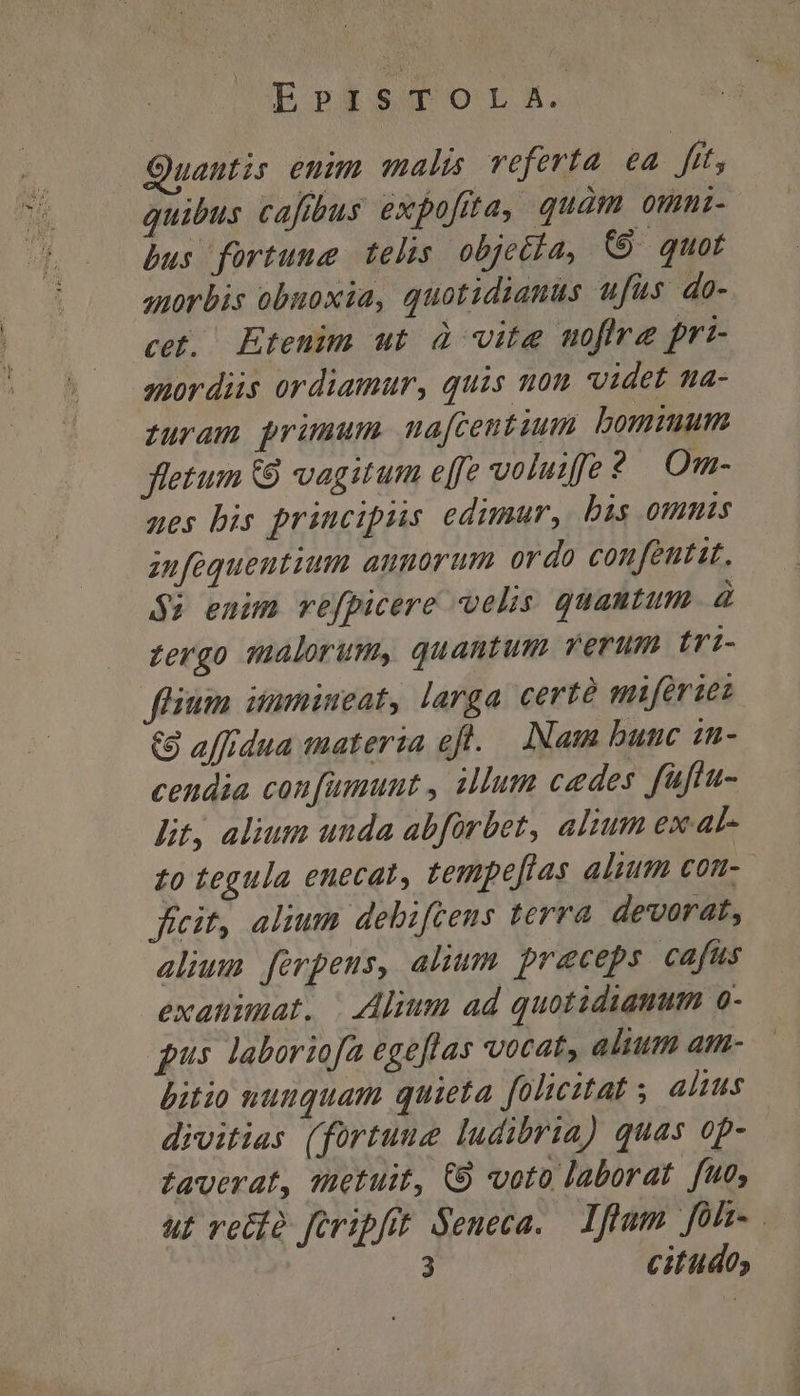 EPISTOLA. Ouantis euim malis veferta ea frt, quibus cafibus expofita, quàm omni- bus fortune telis objetla, (8 quot anorbis obuoxia, quotidianus ufus do- cet, Etenim ut à vite moflre pri- aordiis ordiamur, quis u0m videt ma- zuram primum maftentium bomimum fletum 8 vagitum effe volutffe 2 Om- aes bis principiis edimur, bis omms infequentium annorum ordo confeutit. $i enim vefpicere velis quantum. à Zergo malorum, quantum verum Iri- feium immineat, larga certé i ferzes &amp;8 affidua materia eft. INam bunc in- cendia confumunt , illum cedes faftu- lit, alium unda abforbet, alium ex at- £o tegula enecat, tempe[tas alium con- ficit, alium debifcens terra devorat, alium forpeus, alium. preceps cafus exanimat. | Alium ad quotidianum o- qus laboriofa egeflas vocat, alium am- bitio nuuquam quieta. folicitat ; alius divitias (fortuue ludibria) quas op- faverat, metuit, C9 voto laborat fue, u£ veto foripfit Seneca. lflum foh. 3 citudo,