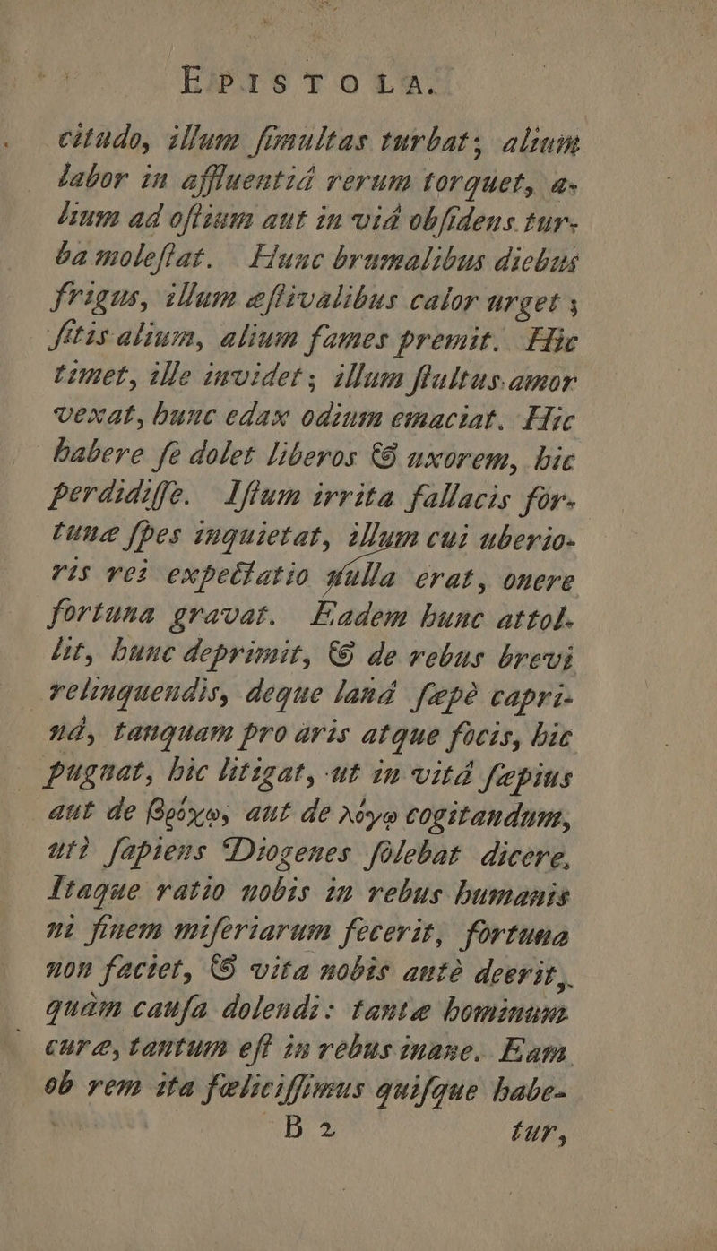 EirsToOL-. citudo, illum fanultas turbat; altum jabor in affluentid verum torquet, a- Imm ad oflium aut in vid obftdeus tur. éa moleflat. — Hunc bvumalibus diebus frigus, illum effivalibus calor urget y Jitis alium, alium fames premit... Hic Uimet, ille imvidet ilum fultus. amor vexat, buuc edax odium emaciat. Hic babere fe dolet liberos €8 uxorem, bic perdidifo. Iffum irrita fallacis for. [une fpes suquietat, allum cui uberio- vis YOj expetlatio wid erat, onere fortuna gravat. Eadem bunc attol. ht, bunc deprimit, € de vebus brevi reliuquendis, deque land fepé capri- 9»4d, tanquam pro aris atque focis, bic pugnat, bic litigat, ut in vitd faepius 4ut de Bpixyo, aut de Ayo cogitandum, uti fapiens fDiosenes folebat. dicere, ftaqgue ratio nobis zm rebus bumanis i funem miferiarum fecerit, fortuma non faciet, 9 vita nobis atttó deerit, quam caufa dolendi: tante bominum cure, tantum eff in vebus inane. Eam. ob rem 1ta feliciffrmus quifque babe- | MD. S Hr,