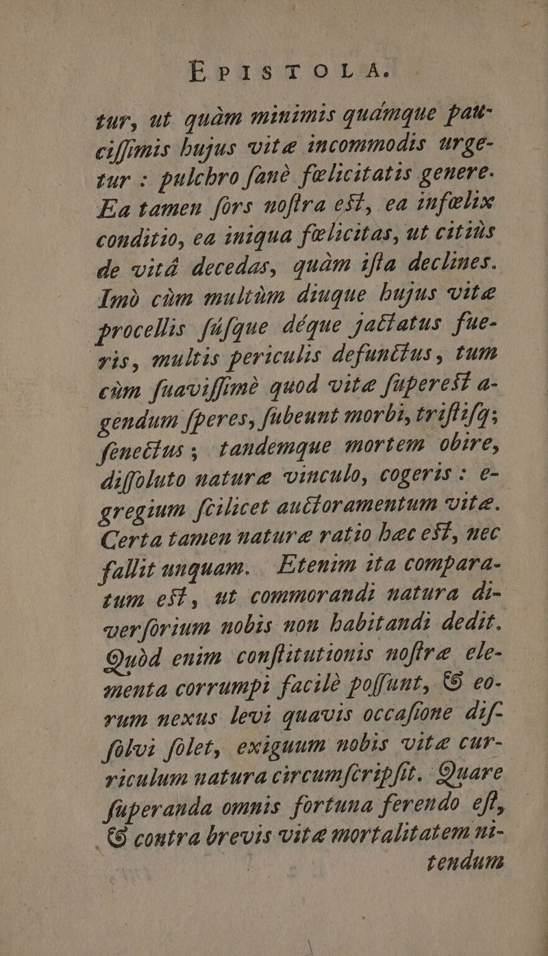 sur, ut. quàm minimis qudmque pau- ciffmis bujus vite incommodis urge-. zur : pulchro fane füecitatis genere. Ea tamen fors nofira efi, ea iufehix conditio, ea iniqua felicitas, ut cititis de vitá decedas, quam ifla declzues. Imà cium multàm diuque bujus vite procellis. füfque. déque jadiatus fue- yis, multis periculis defunctus, tum cim fuaviffimà quod vite fperest a- gendum fperes, fubeunt morbis trifisfa; fenecius , tandemque mortem obire, diffoluto nature vinculo, cogeris : e- gregum fcilicet autdoramentum vite. Certa tamen nature ratio bec esf, uec fallit unquam. | Etenim ita compara- tum efl, ut commorandi uatura di- verforium uobis non babitandi dedit. ubd enim con[litutionis moffre ele- auenta corrumpi facile poffunt, &amp;9 eo. rum nexus levi quavis occaftome. dif- fülvi fület, exiguum mobis vite cur- viculum uatura circumfiripfit.: Quare füperanda omnis. fortuna ferendo eft, -&amp;8 contra brevis vita mortalitatem n- tendum