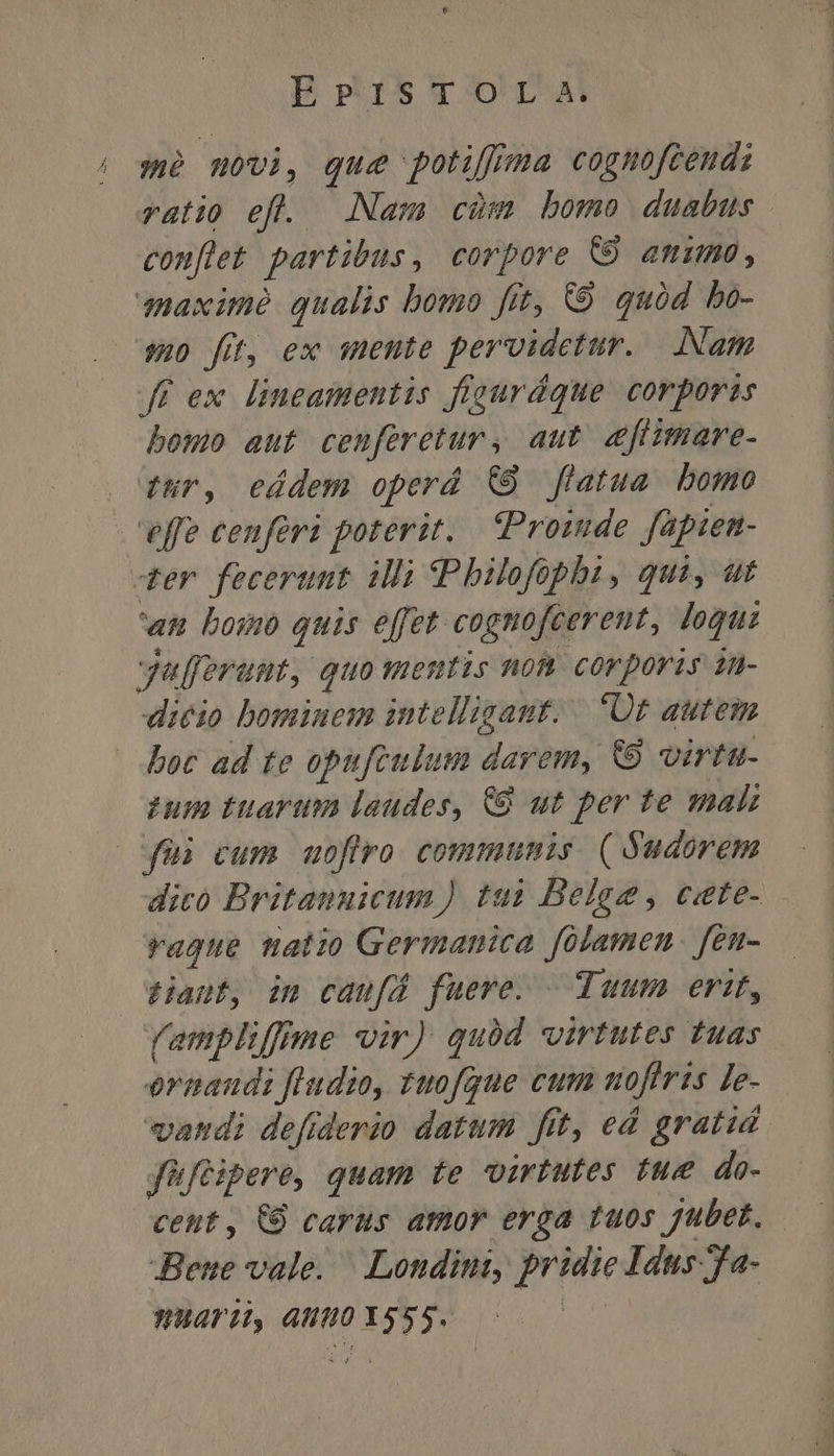 we novi, que potiffma cognofceud: ratio ef. Nam cim bomo duabus conflet partibus, corpore C amimo, qnaximé qualis bomo fit, C9. quód bo- su fit, ex mente pervidetur. Nam ff ex lineamentis figurdque corporis bem aut ceuferetur , aut efümare- tur, ceádem operá (89 flatua. bomo effe cenferi poterit. tPromde fapien- der fecerunt illi (Philofophi, qui, ut «n bomo quis effet cognofcereut, logus yafferumt, quomentis non corporis in- dicio bominem intelligant. 'Üt autem boc ad te opufculum darem, &amp;8 voirtu- ?um tuarum laudes, 8 ut per te mali qui cum uoflro. communis. ( udorem dico Britannicum) tui Belge, c«ete- rague matio Germanica folamen. fen- Hanf, im caufd fuere. — Tuum erit, (ampliffme vir) quód virtutes tuas ermaudi féudio, tuofgue cum nofiris Le- vatdi defiderio datum fit, ed gratid füftipere, quam te virtutes tue do- Bene vale. Londini, pridie Idus fa- HATH, 4HUHO 555.