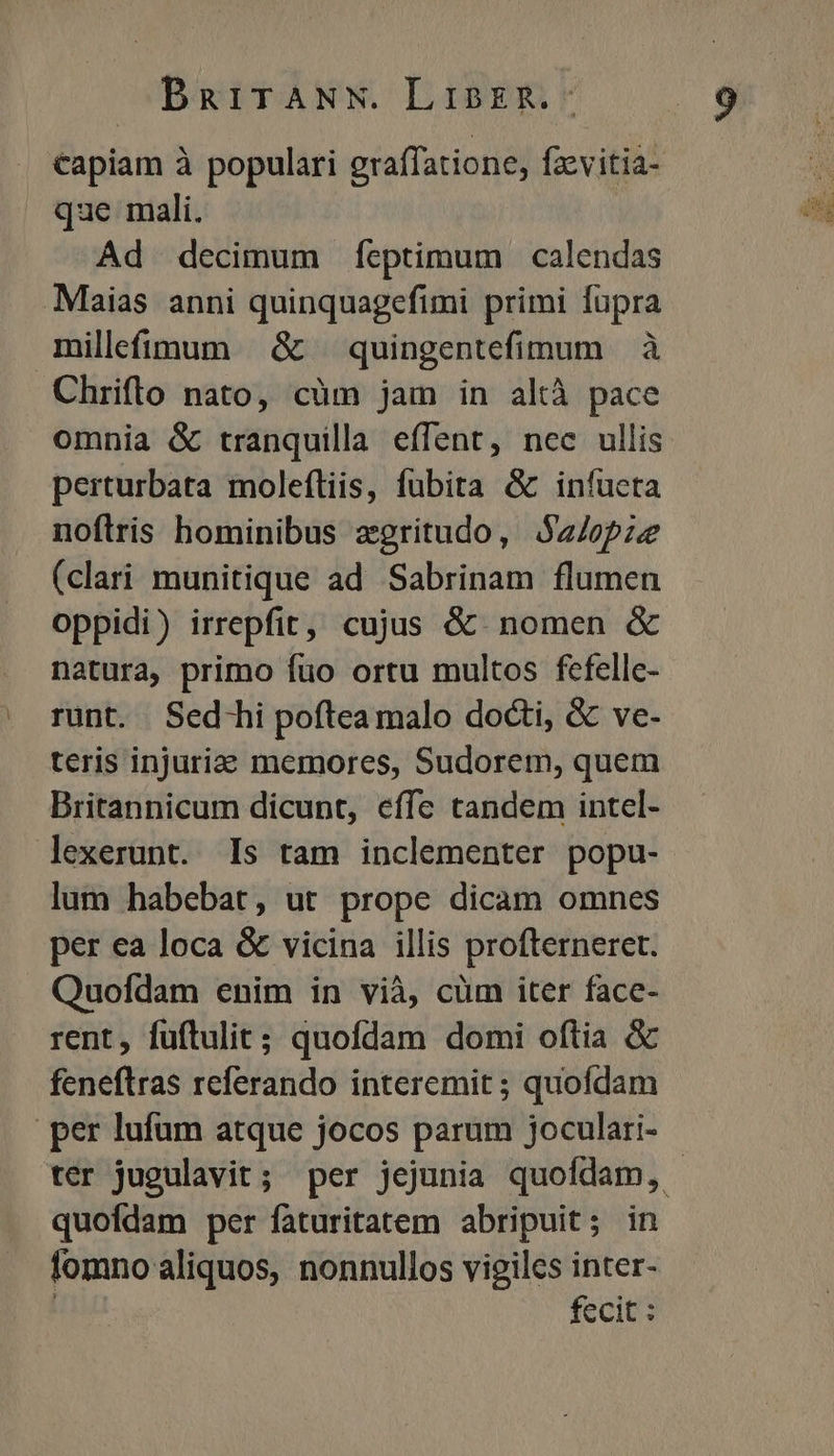 capiam à populari graffatione, fzevitia- que mali. Ad decimum fÍeptimum calendas Maias anni quinquagefimi primi fupra millfíimum | &amp; — quingentefimum à Chrifto nato, cüm jam in altà pace omnia &amp; tranquilla effent, nec ullis perturbata moleftiis, fubita &amp; infucta noftris hominibus zgritudo, $a/opze (clari munitique ad Sabrinam flumen oppidi) irrepfit, cujus &amp;. nomen &amp; natura, primo füo ortu multos fcfelle- runt. Sed-hi poftea malo docti, &amp; ve- teris injuria memores, Sudorem, quem Britannicum dicunt, effe tandem intel- lexerunt. Is tam inclementer popu- lum habebat, ut prope dicam omnes per ea loca &amp; vicina illis profterneret. Quofdam enim in vià, cüm iter face- rent, fuftulit; quofdam domi oftia &amp; feneftras referando interemit ; quofdam per lufum atque jocos parum joculari- ter jugulavit; per jejunia quofdam, | quofdam per faturitatem abripuit; in fomno aliquos, nonnullos vigiles inter- fecit :