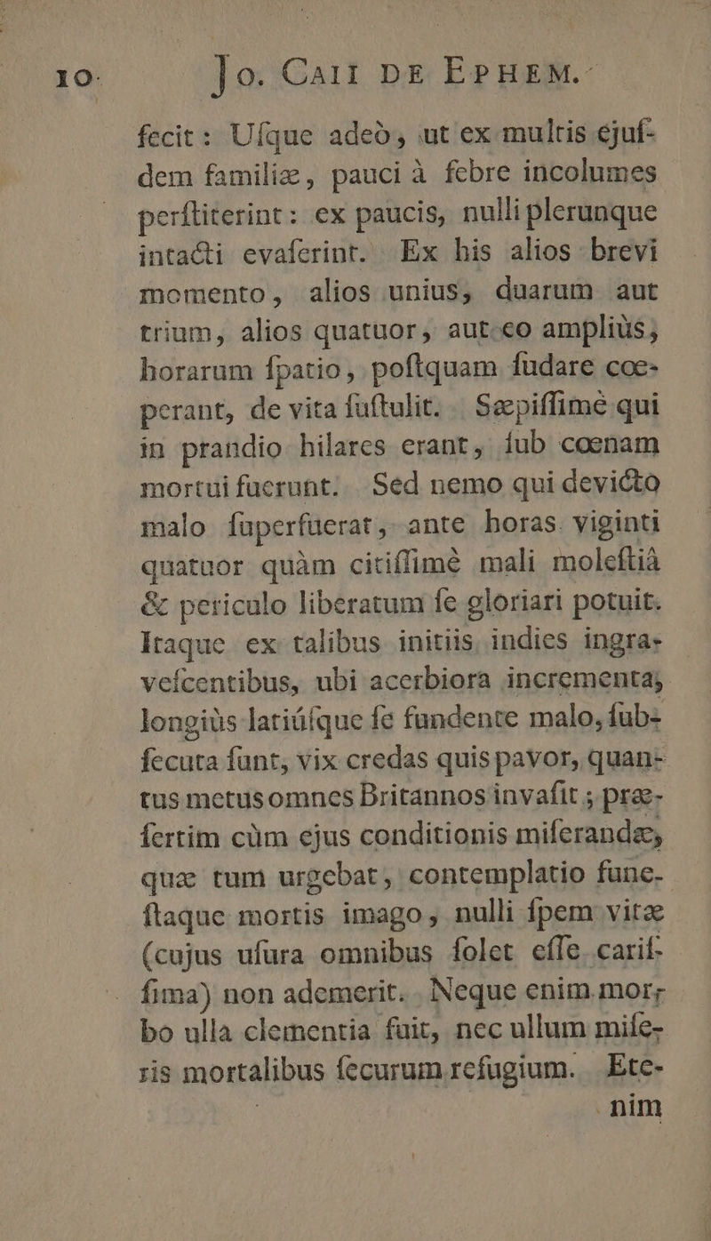 fecit: Uíque adeó, ut ex multis ejuf- dem familiz , pauci à febre incolumes perftiterint: ex paucis, nulli plerunque intacti evaferint. Ex his alios brevi momento, alios unius, duarum aut trium, alios quatuor, aut.€o amplius, horarum fpatio ,. poftquam fudare coe- perant, de vita fuftulit. | Sepiffimé qui in prandio hilares erant, Íub cosnam mortui fucrunt... Sed nemo qui devicto malo fuperfuüerat, ante horas viginti quatuor quàm citiffimé mali moleftià &amp; periculo liberatum fe gloriari potuit. Itaque. ex talibus initiis indies ingra- veícentibus, ubi acerbiora incrementa; longiüs latiüíque fe fündente malo, fub- fecuta funt, vix credas quis pavor, quan- tus metusomncs Britannos invafit ; prae- fertim cüm ejus conditionis miferanda, qua tum urgebat , contemplatio fune. ftaque mortis imago, nulli fpem vita (cujus ufura omnibus folet effe. carif. fima) non ademerit. . Neque enim mor; bo ulla clementia fuit, nec ullum mife- ;is mortalibus fecurum refugium. Etc- | nim