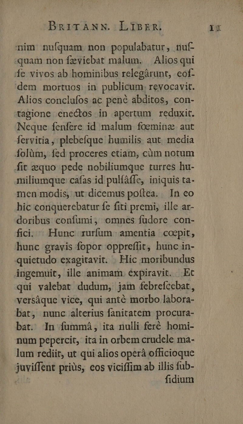 nim nufquam non populabatur, tuf- quam non feviebat malum. — Alios qui Íe vivos ab hominibus relegárunt, eot- dem mortuos in publicum. revocavit. Alios conclufos ac pené abditos, con- tagione enectos in apertum reduxit. Neque fenfere id malum foemina aut fervitia, plebefque humilis aut. media 4olüm, fed proceres etiam, cüm notum fit equo pede nobiliumque turres hu- miliumque: cafas id pulfáffe, iniquis ta- men modis, ut dicemus poftea. In eo hic conquerebatur fe fiti premi, ille ar- doribus confumi, omnes füdore con- fici. Hunc rurfum amentia coepit, hunc gravis fopor oppreffit, hunc in- quietudo exagitavit. . Hic moribundus ingemuit, ille animam. expiravit. Et qui valebat dudum, jain febrefcebat, versáque vice, qui anté morbo labora- bat, nunc alterius fanitatem procura- bat. In fümmá, ita nulli feré homi- lum rediit, ut qui alios operà officioque jnvith ent pios, eos viciffim ab illis fub- fidium