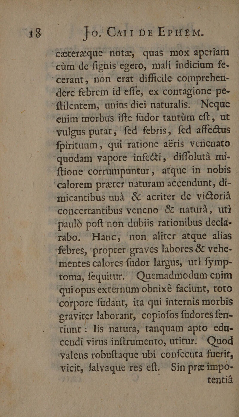 » dere febrem id effe, ex contagione pe- ftione corrumpuntur, atque in nobis . micantibus unà &amp; acriter de victoria concertantibus veneno &amp; naturà, uti pauló poft non dubiis rationibus decla- rabo. Hanc, non. aliter atque alias quiopus externum obnixé faciunt, toto raviter laborant, copiofos fudores fen- rl vicit, falvaque res eft. Sin pre impo- tentià