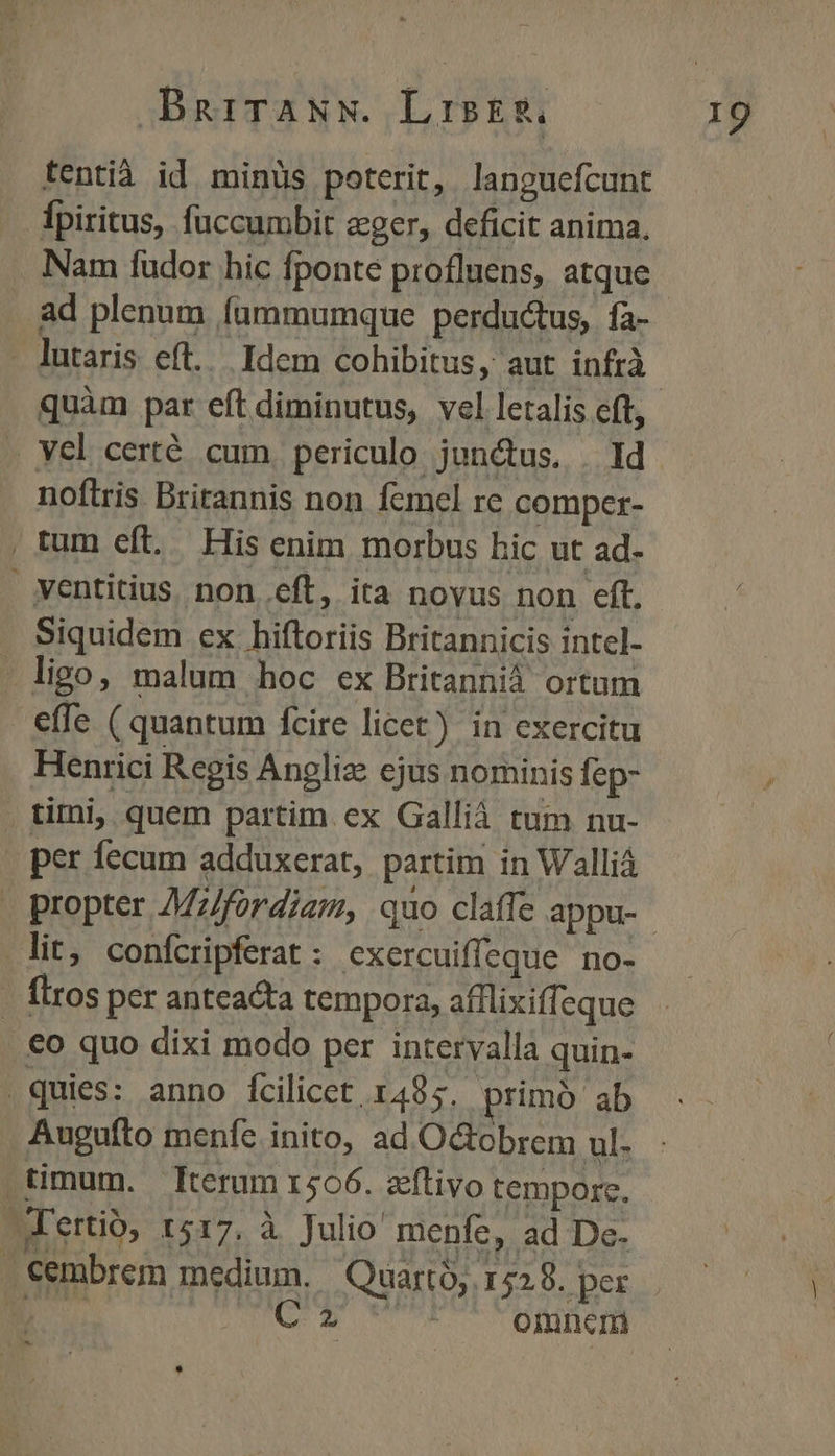 BDBRnriTANN. LiskR. tentià id minüs poterit, languefcunt fpiritus, fuccumbit eger, deficit anima. ad plenum fammumque perductus, fa- - lutaris eft... Idem cohibitus, aut infrà quàm par eft diminutus, vel letalis eft, . Yel certé cum periculo junctus. | Id noftris Britannis non femel re comper- | tum eft. His enim morbus hic ut ad- ventitius. non eft, ita novus non eft. . Siquidem ex hiftoriis Britannicis intcl-  ligo, malum hoc ex Britannià ortum effe ( quantum fcire licet) in exercitu Henrici Regis Angliz ejus nominis fep- . tiri, quem partim ex Galliá tum nu- per fecum adduxerat, partim in Walliá lit, confcripferat: cxercuiffeque no- - flros per anteacta tempora, afflixiffeque .€o quo dixi modo per intervalla quin- quies: anno Ícilicet 1485. primó ab Augufto menfe inito, ad OGobrem ul. .timum. terum 1506. zeftivo tempore. 'ertió, 1517. à Julio menfe, ad De- Cembrem medium. | Quarto; 1529. per om enm Uo venne ry