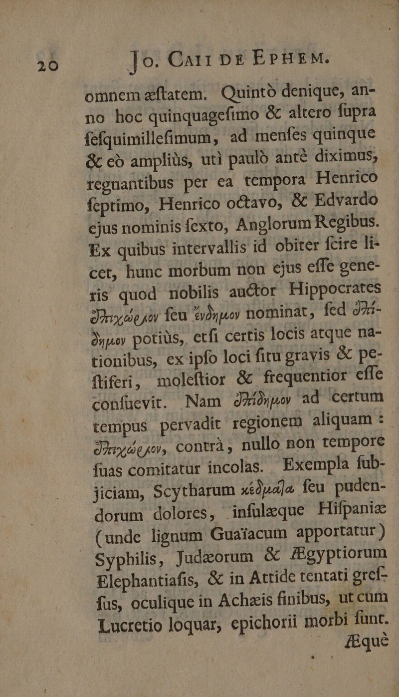 omnem zftatem. Quintó denique, an- no hoc quinquagefimo &amp; altero fupra fefquimillefimum, ad menfes quinque &amp; có ampliüs, uti paulo ante diximus, repuantibus per ea tempora Henrico fcprímo, Henrico octavo, &amp; Edvardo ejus nominis fexto, Anglorum Regibus. Ex quibus intervallis id obiter fcire li- cet, hunc morbum non ejus effe gene- riis quod mobilis auctor Hippocrates dony iso por feu Sydypuoy nominat, fed 92i- Jypay potiüs,. etfi certis locis atque na- tionibus, ex ipfo loci fitu gravis &amp; pe- fliferi, moleftior &amp; frequentior effe confuevit. Nam dA ad certum tempus pervadit regionem aliquam :.- donyee jo», contrà ; nullo non tempore fuas comitatur incolas. Exempla fub- jiciam, Scytharum xéJud]a. feu puden- dorum dolores, infüleque Hifpanis (unde lignum Guaiacum apportatur ) Syphilis, Jud&amp;orum &amp; fBgyptiorum Elephantiafis, &amp; in Attide tentati erel- - fus, oculique in Achziis finibus, ut cum Lucretio loquar, epichorii morbi funt. .. &amp;&amp;qué