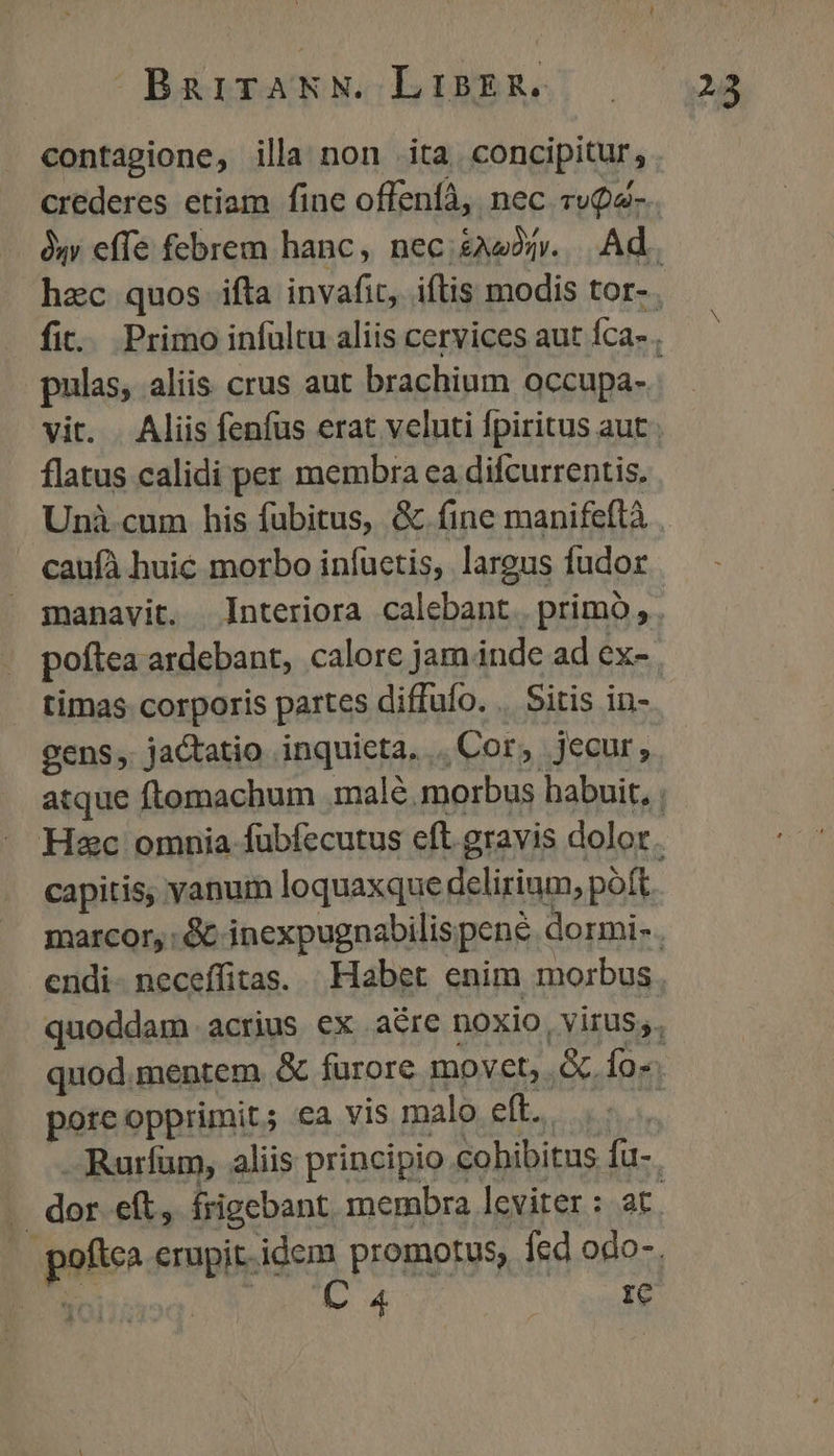 contagione, illa non ita concipitur, pulas, aliis crus aut brachium occupa- flatus calidi per membra ea difcurrentis. caufà huic morbo infuctis, largus fudor timas corporis partes diffufo. .. Sitis in- Hzc omnia fübfecutus eft. gravis dolor pore opprimit; €a vis malo eft. C 4 | e