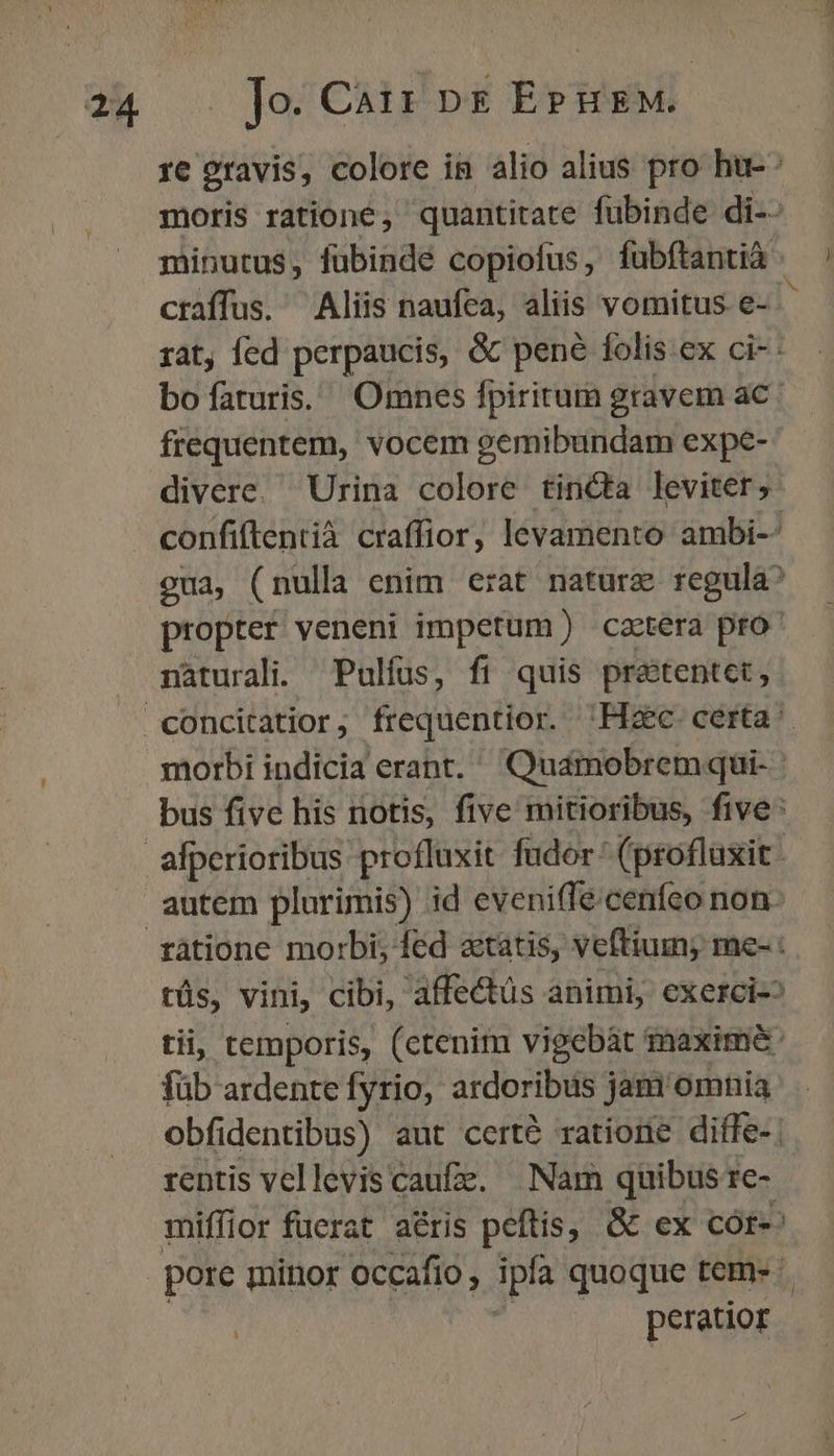 re oravis, colore in alio alius pro ht: moris ratione, quantitate fubinde di-- minutus, fubinde copiofus, fubftantia craffus. Aliis naufea, aliis vomitus e- D rat, fed perpaucis, &amp; pené folis ex ci-- bofaturis. Omnes fpiritum gravem ac. frequentem, vocem gemibundam expe- divere. Urina colore tincta leviter; confiftentià craffior, levamento ambi-- eua, (nulla enim erat nature regula^ propter veneni impetum) caetera pro nàturali. Pulfus, fi quis pratentet, morbi indicia erant. Quamobremqui- | bus five his notis, five mitioribus, five: ratione morbi; fed atatis, veftium; me- : tüs, vini, cibi, affectüs animi, exerci- tii, temporis, (ctenim vigebàt maxime: füb ardente fyrio, ardoribus jam'omnia obfidentibus) aut certé ratione diffe-; rentis vellevis caufz, Nam quibus re- miffior fuerat aris peftis, &amp;c ex cór-: pore minor occafio, Tpla quoque tem- - | peratior