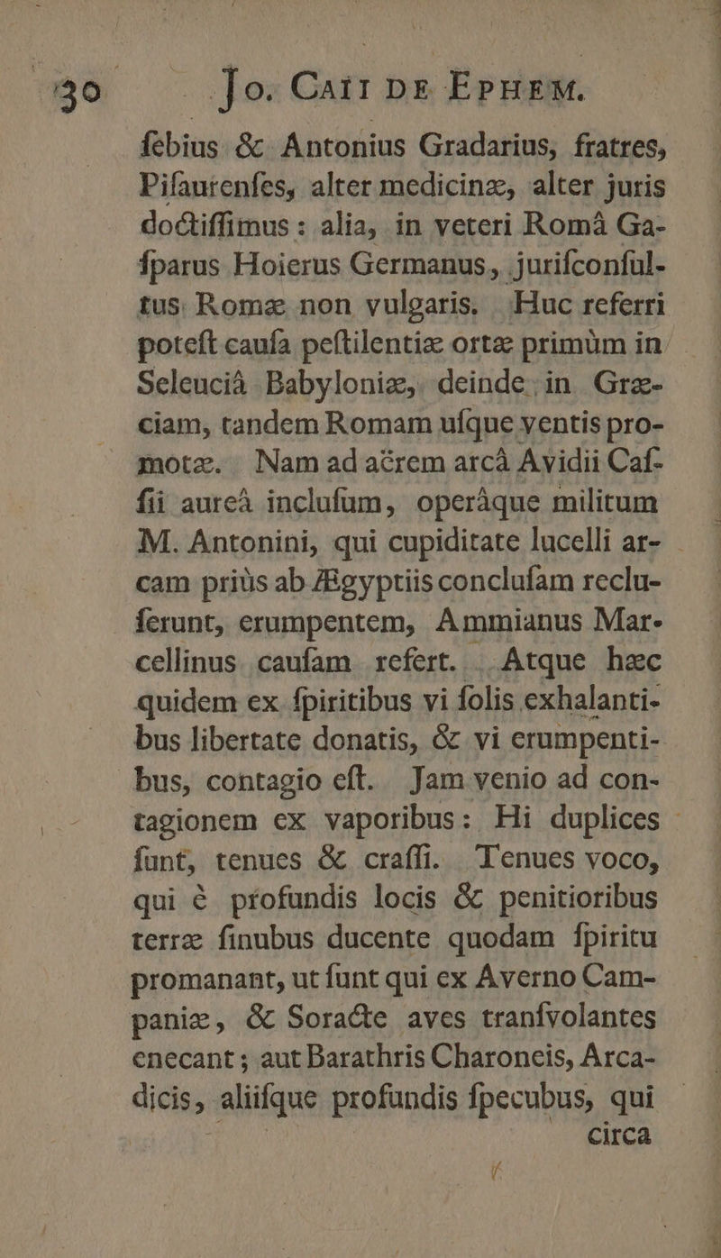 febius &amp; Antonius Gradarius, fratres, Pifaurenfes, alter medicinz, alter juris doctiffimus : alia, in veteri Romà Ga- Íparus Hoierus Germanus, jurifconfül- tus Romz non vulgaris, Huc referri poteft caufa peítilentiz ortae primüm in Seleucià. Babyloniz,. deinde; in Grz- ciam, tandem Romam ufque: ventis pro- motz. Nam ada&amp;rem arcà Avidii Caf- fii aureà inclufüm, operáque militum cam priüs ab ZBgyptiis conclufam reclu- ferunt, erumpentem, Ammianus Mar- cellinus. caufam | xefert. | Atque hac quidem ex. fpiritibus vi folis exhalanti- bus, contagio eft. Jam venio ad con- funt, tenues &amp; craffi. Tenues voco, qui é pfofundis locis &amp; penitioribus terre finubus ducente quodam fpiritu promanant, ut funt qui ex Áverno Cam- panic, &amp; Soracdte aves tranfvolantes enecant ; aut Darathris Charoneis, Arca- dice aliifque profundis Ípecubus, qui circa f DO NN
