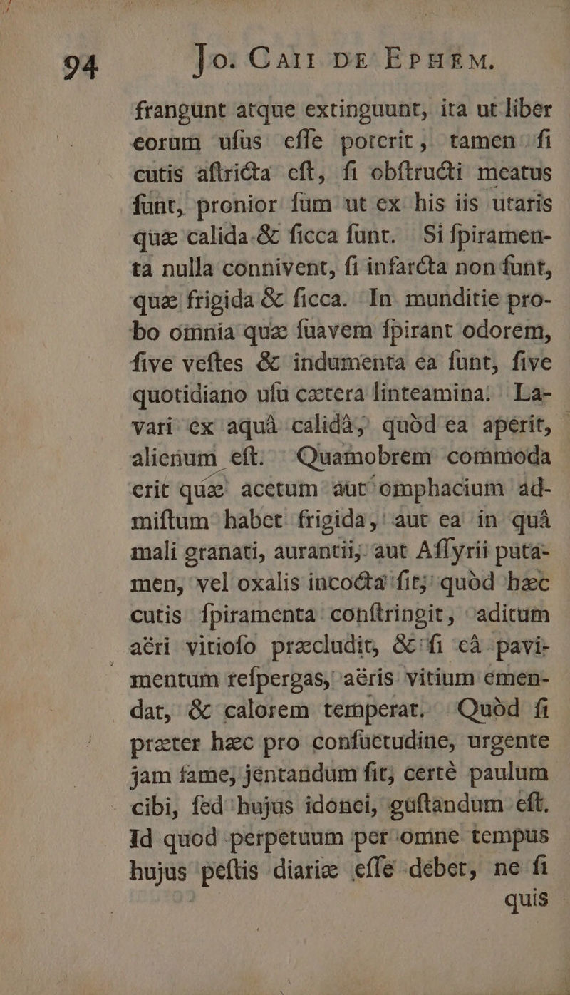 frangunt atque extinguunt, ita ut liber eorum ufus effe porcrit, tamen fi cutis aflricta eft, fi obítructi meatus funt, pronior fum ut ex his iis -utaris qu& calida.& ficca funt. — Si fpiramen- ta nulla connivent, fi infarcta non funt, qua frigida & ficca. In. munditie pro- five veftes & indumenta ea funt, five quotidiano ufu cactera linteamina: | La- vati ex aquà calidà, quód ea aperit, | alienum. eft. Quamobrem commoda crit quae. acetum att ^omphacium ad- miftum habet frigida,' aut ea in quà mali granati, aurantii; aut Affyrii pata- men, vcl oxalis inco&ta fitj; quód hzc cutis fpiramenta conítringit, aditum aéri vitiofo pracludit, G&'fi cà -pavi- dat, &k calorem temperat. Quód fi preter hec pro confuüetudine, urgente jam fame, jentandum fit; certé paulum cibi, fed';hujus idonei, guftandum eft. Id quod perpetuum per omne tempus hujus peftis diari effe debet, ne fi quis j