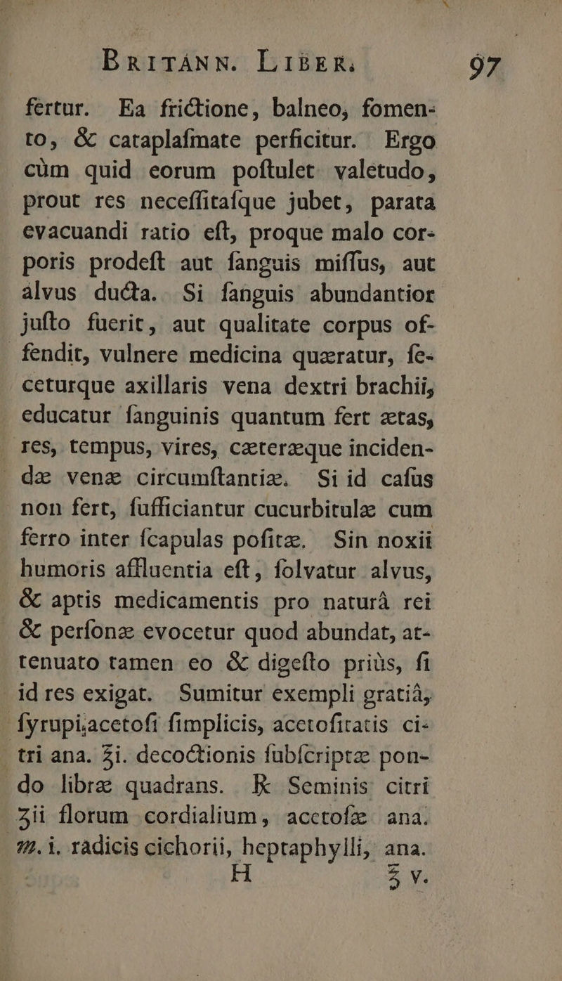 fertur. Ea frictione, balneo, fomen- to, &amp; cataplafmate perficitur. Ergo cüm quid eorum poftulet. valetudo, prout res neceffitafque jubet, parata evacuandi ratio eft, proque malo cor- poris prodeft aut fanguis miffus, aut alvus ducta. Si fanguis abundantior jufto füerit, aut qualitate corpus of- fendit, vulnere medicina quzratur, fe- ceturque axillaris vena dextri brachii, educatur fanguinis quantum fert zetas, . IeS, tempus, vires, caeterzeque inciden- da venz circumítantim. Si id cafus non fert, fufficiantur cucurbitulaa. cum ferro inter fcapulas pofitz, Sin noxii humoris affluentia eft, folvatur alvus, &amp; aptis medicamentis pro naturá rei &amp; perfonz evocetur quod abundat, at- tenuato tamen eo &amp; digeíto priüs, fi idres exigat. Sumitur exempli gratiá, fyrupi;acetoft fimplicis, acetofitatis ci- | tri ana. Zi. decoCtionis fübícriptze pon- .do librae quadrans. KE Seminis citri Zii florum cordialium, acctofz ana. - 22. i. ràdicis cichorii, heptaphylli, ana. H i 35v