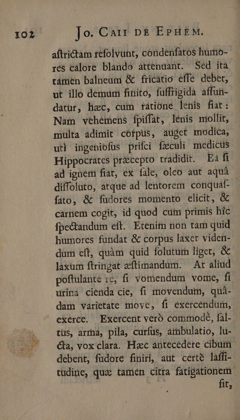 en aftrictam tefolvunt, condenfatos humo-- rés calore blando àttenuant. Sed ita támen balneum &amp; fricatio effe debet, ut illo demum finito, füffrigida affun- datür, hzc, cum rátione lenis fiat: Nam vehemens fpiffat, lénis miollit, - multa adimit cótpus, auget modica, uti ingeniofus prifci fxculi medicts Hippocrates precepto tradidit. Ea fi ad ignem fiat, ex fale, oleo aut aquá diffoluto, atque ad lentorem conquat- fito, &amp; füdores momento elicit, &amp; carnem cogit, id quod cum primis híc fpectandum eft. Etenim nón tam quid humores fundat &amp; corpus laxet viden- dum eft, quàm quid foluturm liget, &amp; laxum ftringat zftimandum. — At aliud - poftulante :c, fi vomendum vome, fi urinà cienda cie, fi movendum, quà- dam varietate move, fi exercendum, exerce. Exercent vero commode, fal- tus, arra, pila, curfus, aimbulatio, lu- &amp;a, vox clara. Hac antecédere cibum debent, fudore finiri, aut certe laffi- tudine, quae tamen citra fatigationem - Cn fit.