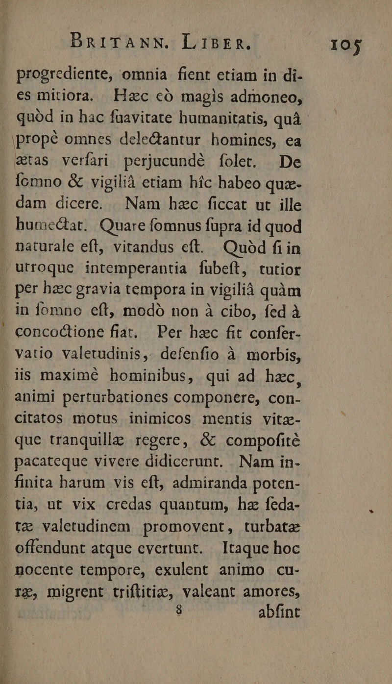 progrediente, omnia fient etiam in di- es mitiora. Hzc có magis admoneo, propé omnes deledantur homines, ea stas verfari perjucundé folet. De Íomno & vigilià etiam híc habeo qua- dam dicere. Nam hzc ficcat ut ille humectat. Quare fomnus fupra id quod . naturale eft, vitandus eft. Quód fiin , utroque intemperantia fübefít, tutior per haec gravia tempora in vigilià quàm . in fomno eft, modó non à cibo, fed à ' concodtione fiat, Per hzc fit confer- vatio valetudinis, defenfio à morbis, iis maximé hominibus, qui ad hzc, . animi perturbationes componere, con- citatos motus inimicos mentis vitz- que tranquille regere, & compofité pacateque vivere didicerunt. Nam in- - finita harum vis eft, admiranda poten- tia, ut vix credas quantum, hz feda- tz valetudinem promovent, turbatz . offendunt atque evertunt. Itaque hoc . nocente tempore, exulent animo cu- Ig, tpigtent triftitia, valeant amores, | J abfint I0$
