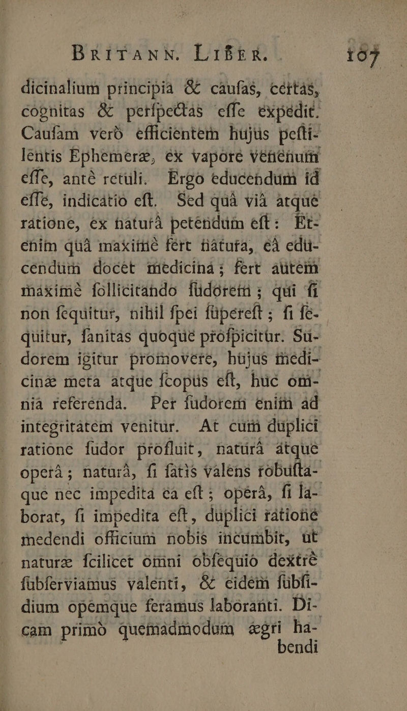 BzitfaNN. Lif&g. Caufam verb efficientem hujus pefti- ehim quà makiíüé fert tàtura, eà edü- máxime follicitando füdoreti ; qui fi nia referénda. Per füdorem eniin ad integritátemi venitur. At cum duplici ratione füdor profluit, natdrá átque borat, fi impedita eft, duplici rátiotié medendi officium nobis inctirbit, üt nature fcilicet omni obfequio dextre fübferviamus valenti, & eidem fübfi- dium opemque feramus laboranti. Di- bendi 1