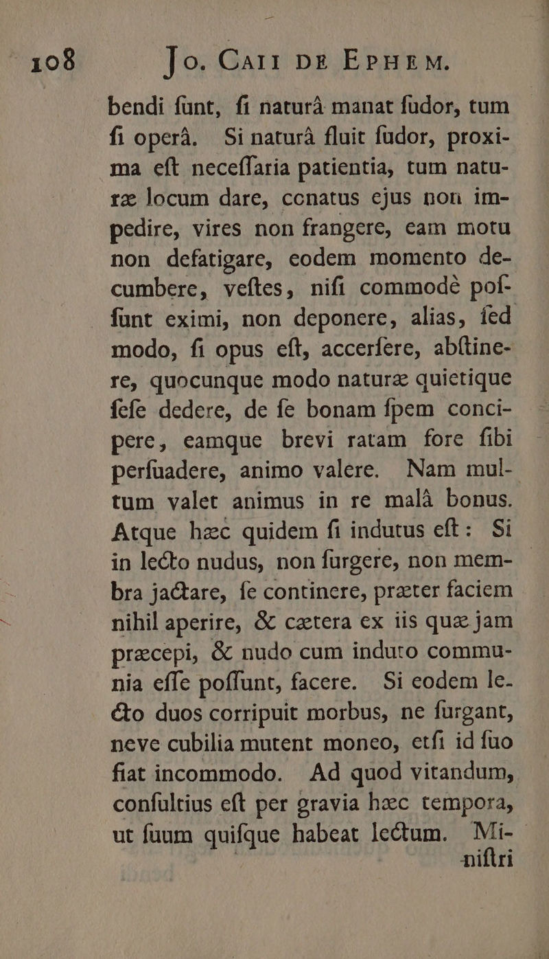 — bendi fünt, fi naturà manat fudor, tum fi operá. Si naturà fluit fudor, proxi- ma eft neceffaria patientia, tum natu- re locum dare, ccnatus ejus non im- pedire, vires non frangere, cam motu non defatigare, eodem momento de- cumbere, veftes, nifi commodé pof- funt eximi, non deponere, alias, íed modo, fi opus eít, accerfere, abítine- re, quocunque modo naturz quictique fefe dedere, de fe bonam fpem conci- pere, eamque brevi ratam fore fibi perfuadere, animo valere. Nam mul- tum valet animus in re malà bonus. Atque hzc quidem fi indutus eft: Si in lecto nudus, non furgere, non mem- bra jactare, fe continere, prater faciem nihil aperire, &amp; caetera ex iis quae jam. preecepi, &amp; nudo cum induto commu- nia effe poffunt, facere. Si eodem le- cto duos corripuit morbus, ne furgant, neve cubilia mutent moneo, etfi id fuo fiat incommodo. Ad quod vitandum, confultius eft per gravia heec tempora, ut fuum quifque habeat lectum. Mi-- niflri