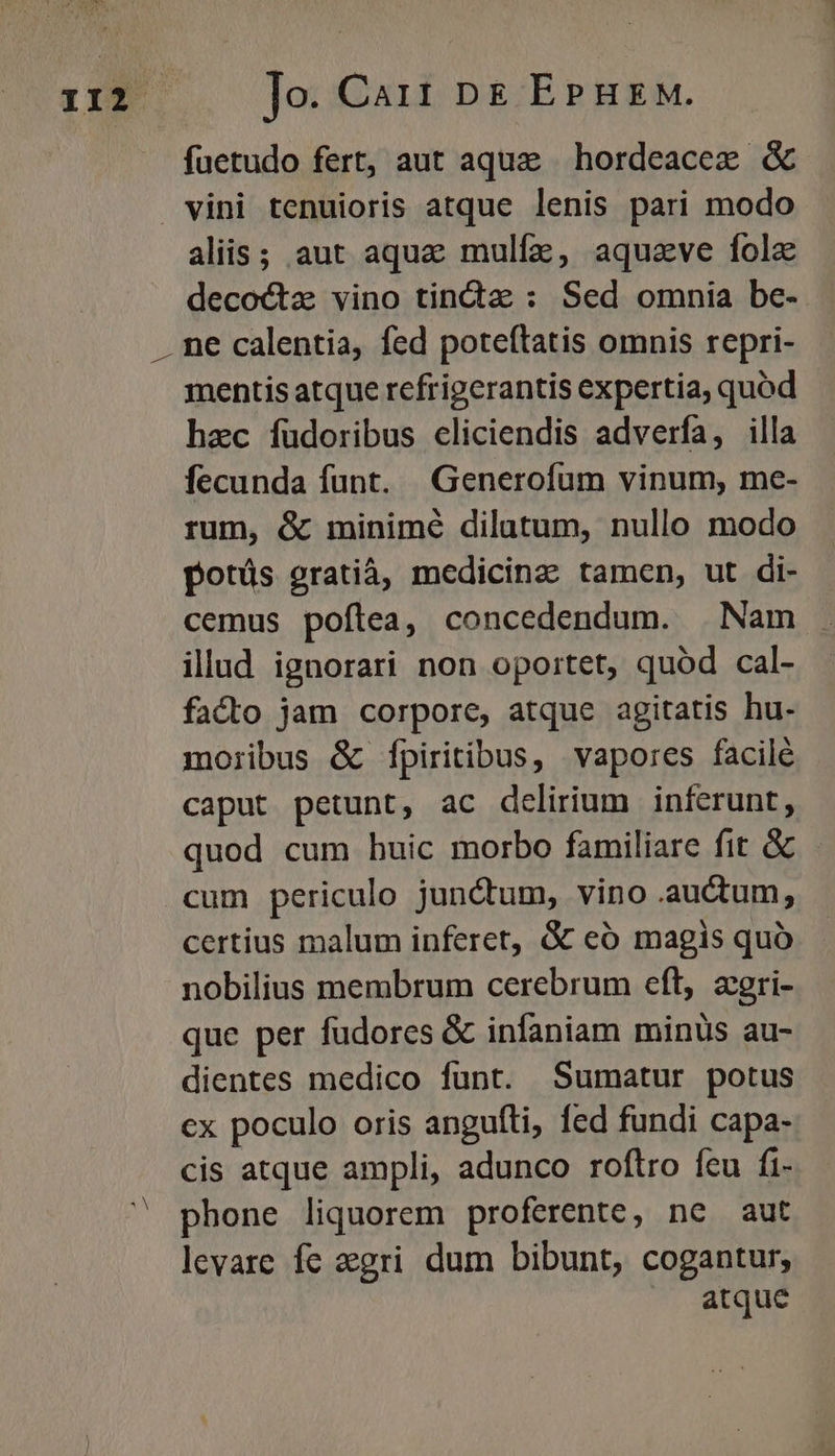 MN s füetudo fert, aut aque | hordeacez &amp; vini tenuioris atque lenis pari modo aliis; aut aqua mulfaz, aquzve fola decoctz vino tinda : Sed omnia be- ne calentia, fed poteftatis omnis repri- mentis atque refrigerantis expertia, quod haec fuüdoribus eliciendis adverfa, illa fecunda funt. Generofum vinum, me- rum, &amp; minimé dilutum, nullo modo potüs gratià, medicinas tamen, ut di- cemus poflea, concedendum. | Nam illud ignorari non oportet, quód cal- facto jam corpore, atque agitatis hu- moribus &amp; fpiritibus, vapores facilé caput petunt, ac delirium inferunt, quod cum huic morbo familiare fit &amp; cum periculo junctum, vino .auctum, certius malum inferet, &amp; eó magis quó nobilius membrum cerebrum eft, zegri- que per fudores &amp; infaniam minüs au- dientes medico funt. Sumatur potus cx poculo oris angufti, fed fundi capa- cis atque ampli, adunco roftro feu fi- phone liquorem proferente, ne aut levare fe egri dum bibunt, cogantur, atque