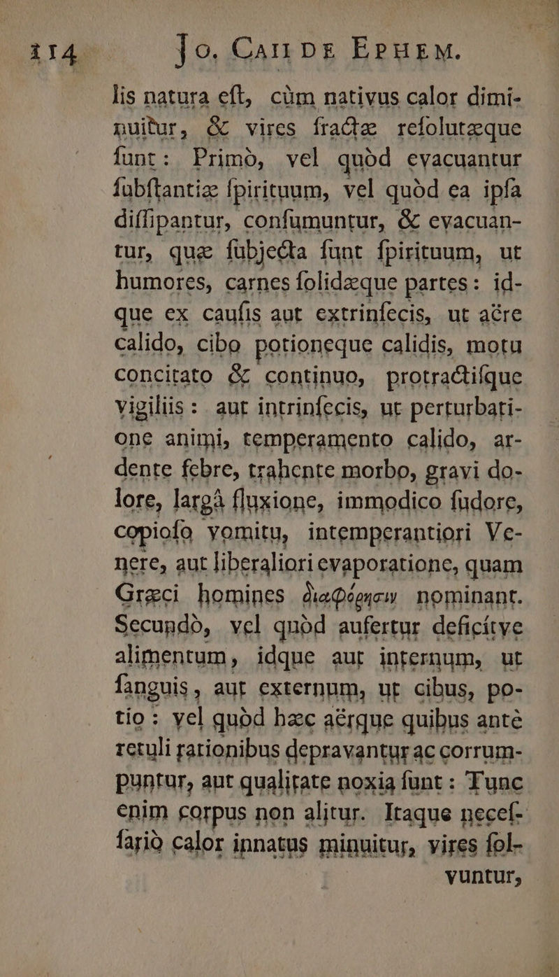 Jo. Can ps EPurw. lis natura eft, cüm nativus calor dimi- puitur, &amp; vires frade refoluteque funt: Primo, vel quód evacuantur fabftantiz: fpirituum, vel quód ea ipfa diffipantur, confumuntur, &amp; evacuan- tur, quz fübjedta funt fpirituum, ut humores, carnes folidzque partes: id- que ex caufis aut extrinfecis, ut acre calido, cibo potioneque calidis, motu Concitato &amp; continuo, protractifque vigiliis : aut intrinfecis, nt perturbari- one animi, temperamento calido, ar- dente febre, trahente morbo, gravi do- lore, largà fluxione, immodico fudore, copiofo yomitu, intemperantiori Ve- nere, aut liberaliori evaporatione, quam Greci homines dieQéeyew nominant. Secupdó, vel quód aufertur deficítye alimentum, idque aur internum, ut fanguis, aur externum, ur cibus, po- tío: yel qubd bzc aé&amp;rque quibus anté retuli rationibus depravantur ac corrum- puntur, ant qualirate noxia funt : Tunc enim corpus non alitur. Itaque necef- fari calor ipnatus minuitur, vires fol- vuntur;